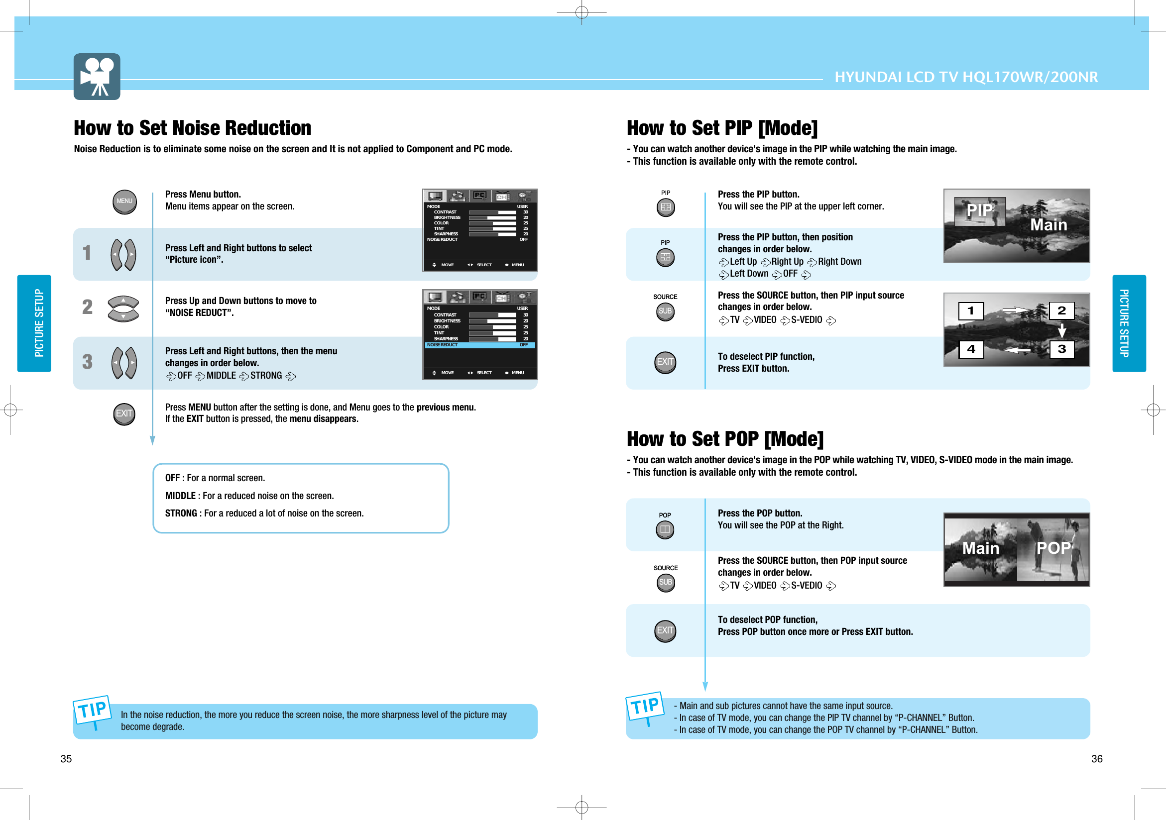 36PICTURE SETUPHYUNDAI LCD TV HQL170WR/200NR35PICTURE SETUPPress Menu button.  Menu items appear on the screen. Press Left and Right buttons to select  “Picture icon”.Press Up and Down buttons to move to “NOISE REDUCT”.Press Left and Right buttons, then the menu  changes in order below. OFF  MIDDLE  STRONGPress MENU button after the setting is done, and Menu goes to the previous menu.If the EXIT button is pressed, the menu disappears.OFF : For a normal screen.MIDDLE : For a reduced noise on the screen.STRONG : For a reduced a lot of noise on the screen.123How to Set Noise ReductionNoise Reduction is to eliminate some noise on the screen and It is not applied to Component and PC mode.MOVE MENUSELECTMODE        CONTRAST        BRIGHTNESS        COLOR        TINT        SHARPNESSNOISE REDUCTUSER3020252520OFFMOVE MENUSELECTMODE        CONTRAST        BRIGHTNESS        COLOR        TINT        SHARPNESSNOISE REDUCTUSER3020252520OFFMENUEXITIn the noise reduction, the more you reduce the screen noise, the more sharpness level of the picture maybecome degrade.How to Set PIP [Mode]- You can watch another device&apos;s image in the PIP while watching the main image.- This function is available only with the remote control.How to Set POP [Mode]- You can watch another device&apos;s image in the POP while watching TV, VIDEO, S-VIDEO mode in the main image.- This function is available only with the remote control.Press the PIP button.You will see the PIP at the upper left corner.Press the PIP button, then position changes in order below. Left Up  Right Up  Right DownLeft Down OFF Press the SOURCE button, then PIP input source changes in order below. TV  VIDEO S-VEDIOTo deselect PIP function, Press EXIT button.Press the POP button.You will see the POP at the Right.Press the SOURCE button, then POP input source changes in order below. TV  VIDEO S-VEDIOTo deselect POP function, Press POP button once more or Press EXIT button.1423MainMain POP- Main and sub pictures cannot have the same input source. - In case of TV mode, you can change the PIP TV channel by “P-CHANNEL” Button. - In case of TV mode, you can change the POP TV channel by “P-CHANNEL” Button.PIPPIPSOURCESUBSOURCESOURCESUBSOURCEPOPPOPPIPEXITEXIT