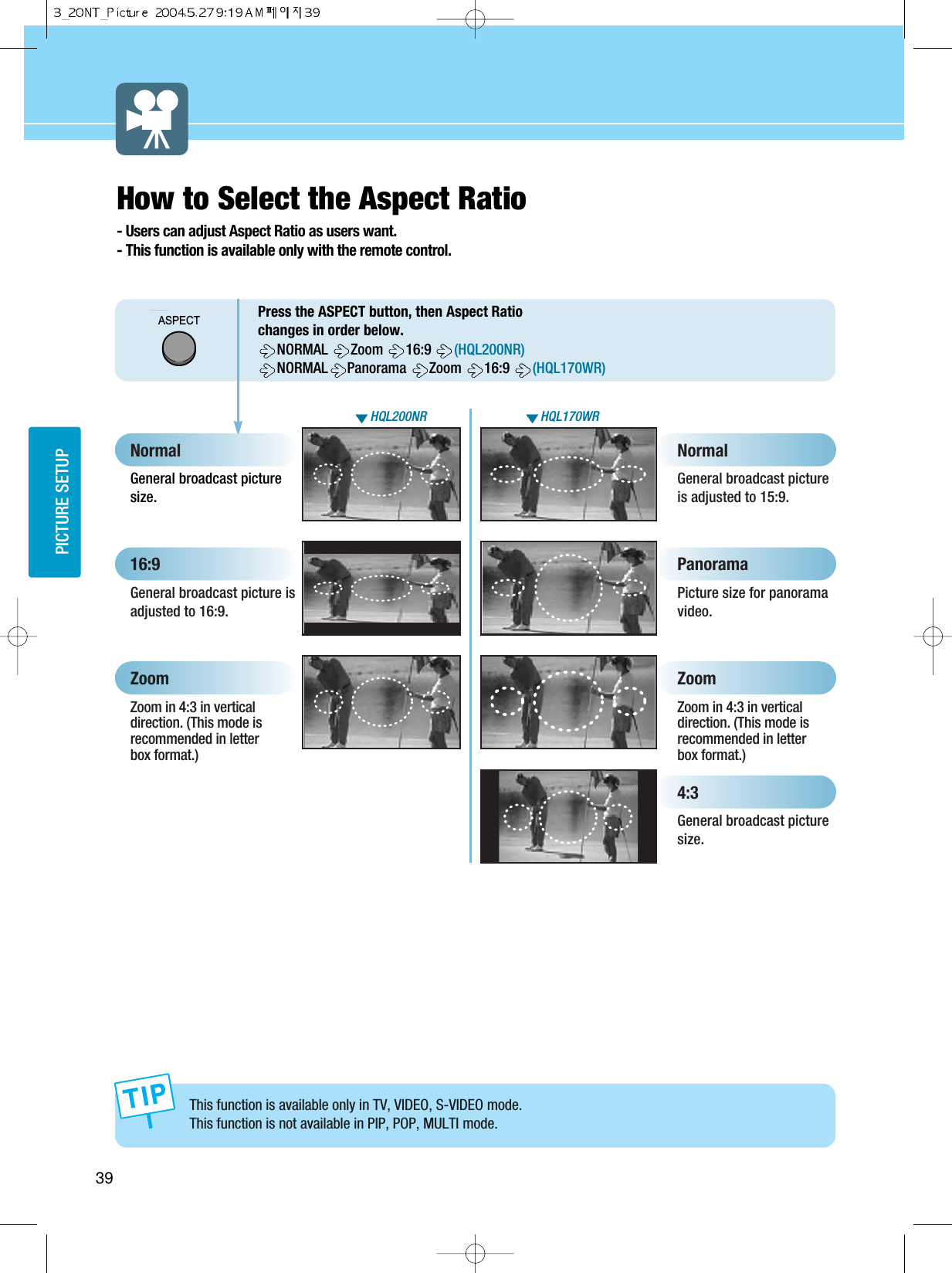 39PICTURE SETUPHow to Select the Aspect Ratio- Users can adjust Aspect Ratio as users want.- This function is available only with the remote control.ASPECTPress the ASPECT button, then Aspect Ratiochanges in order below. NORMAL  Zoom  16:9  (HQL200NR)NORMAL Panorama  Zoom  16:9  (HQL170WR)This function is available only in TV, VIDEO, S-VIDEO mode.This function is not available in PIP, POP, MULTI mode.General broadcast picturesize.NormalPicture size for panoramavideo. Panorama General broadcast pictureis adjusted to 15:9.  NormalGeneral broadcast picture isadjusted to 16:9. 16:9Zoom in 4:3 in verticaldirection. (This mode isrecommended in letterbox format.)ZoomZoom in 4:3 in verticaldirection. (This mode isrecommended in letterbox format.)Zoom4:3General broadcast picturesize.HQL200NR HQL170WR