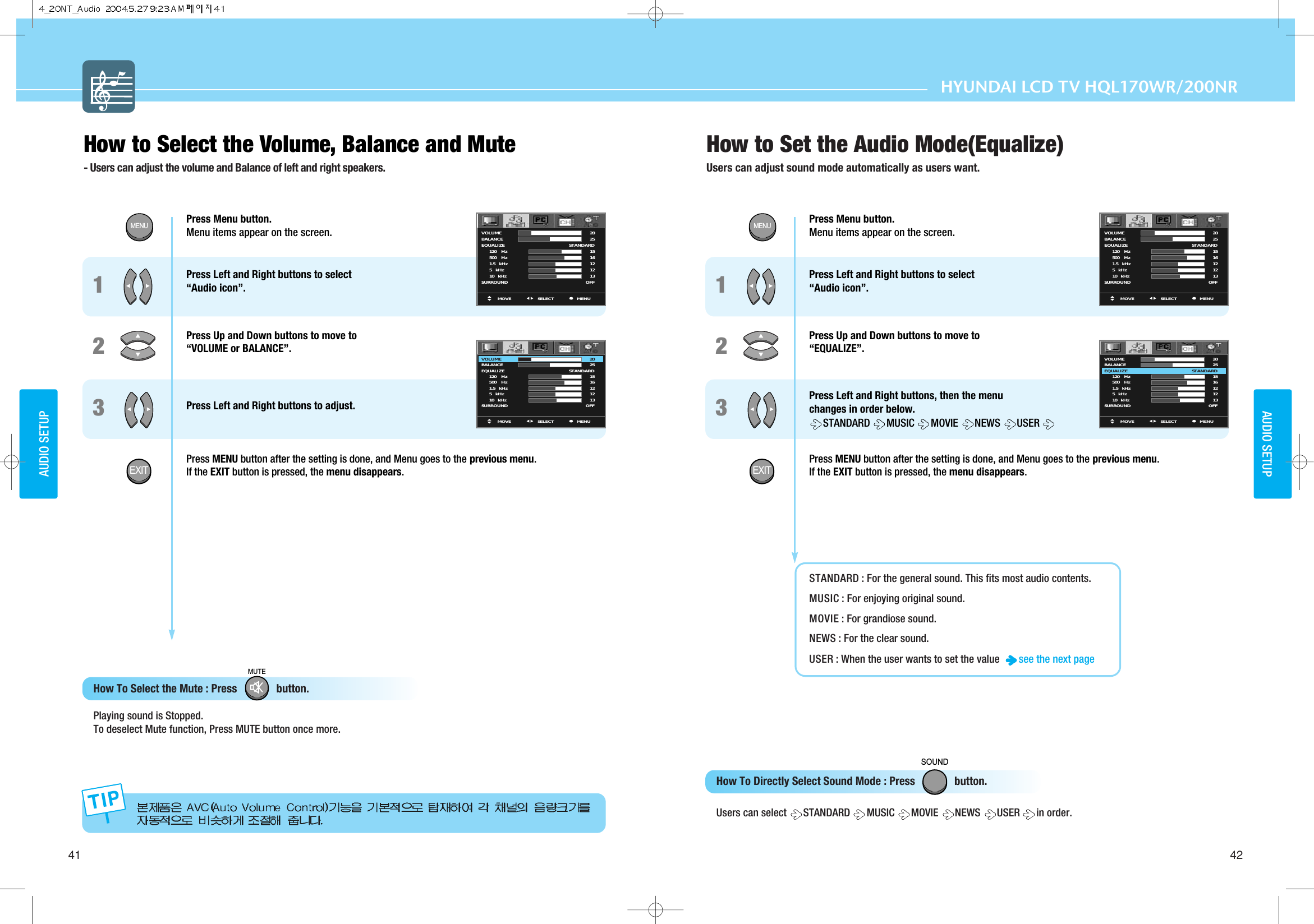 MUTEHYUNDAI LCD TV HQL260How to Select the Volume, Balance and Mute - Users can adjust the volume and Balance of left and right speakers.How To Select the Mute : Press              button.   Playing sound is Stopped. To deselect Mute function, Press MUTE button once more.How to Set the Audio Mode(Equalize)Users can adjust sound mode automatically as users want. How To Directly Select Sound Mode : Press              button.   Users can select  STANDARD  MUSIC  MOVIE NEWS  USER  in order.41 42AUDIO SETUPAUDIO SETUPHYUNDAI LCD TV HQL170WR/200NRPress Menu button.  Menu items appear on the screen. Press Left and Right buttons to select “Audio icon”.  Press Up and Down buttons to move to “VOLUME or BALANCE”.  Press Left and Right buttons to adjust.Press MENU button after the setting is done, and Menu goes to the previous menu.If the EXIT button is pressed, the menu disappears.12Press Menu button.  Menu items appear on the screen. Press Left and Right buttons to select “Audio icon”.  Press Up and Down buttons to move to “EQUALIZE”.  Press Left and Right buttons, then the menu  changes in order below. STANDARD  MUSIC  MOVIE NEWS  USER Press MENU button after the setting is done, and Menu goes to the previous menu.If the EXIT button is pressed, the menu disappears.STANDARD : For the general sound. This fits most audio contents. MUSIC : For enjoying original sound. MOVIE : For grandiose sound.NEWS : For the clear sound. USER : When the user wants to set the value   see the next page 1233MOVE MENUSELECTVOLUMEBALANCEEQUALIZE        120     Hz        500     Hz        1.5    kHz        5    kHz        10    kHzSURROUND2025STANDARD1516121213OFFMOVE MENUSELECTVOLUMEBALANCEEQUALIZE        120     Hz        500     Hz        1.5    kHz        5    kHz        10    kHzSURROUND2025STANDARD1516121213OFFMOVE MENUSELECTVOLUMEBALANCEEQUALIZE        120     Hz        500     Hz        1.5    kHz        5    kHz        10    kHzSURROUND2025STANDARD1516121213OFFMOVE MENUSELECTVOLUMEBALANCEEQUALIZE        120     Hz        500     Hz        1.5    kHz        5    kHz        10    kHzSURROUND2025STANDARD1516121213OFFMENUEXITMENUEXITSOUND