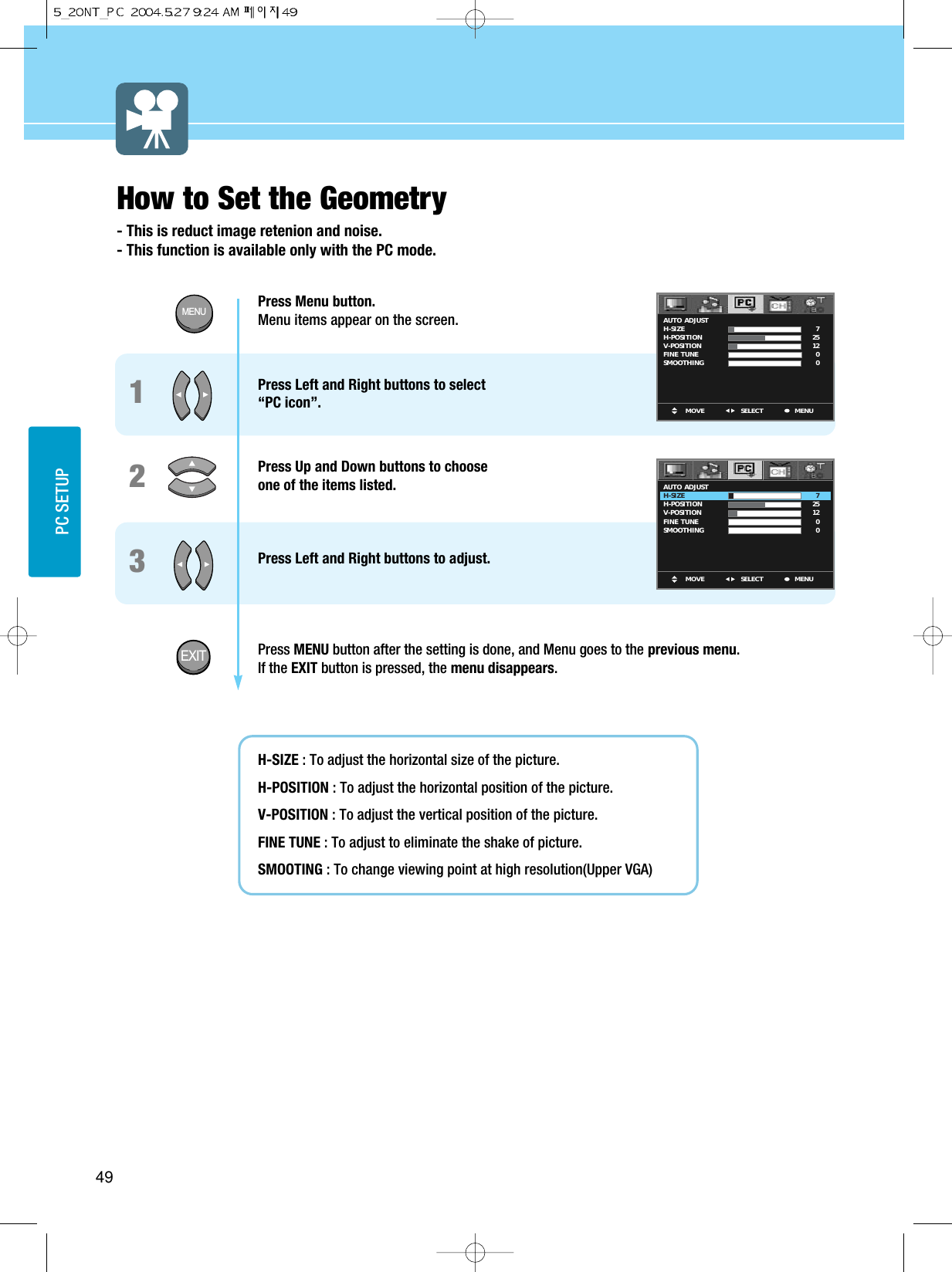 49PC SETUPPress Menu button.  Menu items appear on the screen. Press Left and Right buttons to select “PC icon”.Press Up and Down buttons to choose one of the items listed. Press Left and Right buttons to adjust.Press MENU button after the setting is done, and Menu goes to the previous menu.If the EXIT button is pressed, the menu disappears.H-SIZE : To adjust the horizontal size of the picture.H-POSITION : To adjust the horizontal position of the picture.V-POSITION : To adjust the vertical position of the picture.FINE TUNE : To adjust to eliminate the shake of picture.SMOOTING : To change viewing point at high resolution(Upper VGA)123How to Set the Geometry- This is reduct image retenion and noise.- This function is available only with the PC mode.MOVE MENUSELECTAUTO  ADJUSTH-SIZEH-POSITIONV-POSITIONFINE  TUNESMOOTHING 7251200MOVE MENUSELECTAUTO  ADJUSTH-SIZEH-POSITIONV-POSITIONFINE  TUNESMOOTHING 7251200MENUEXIT