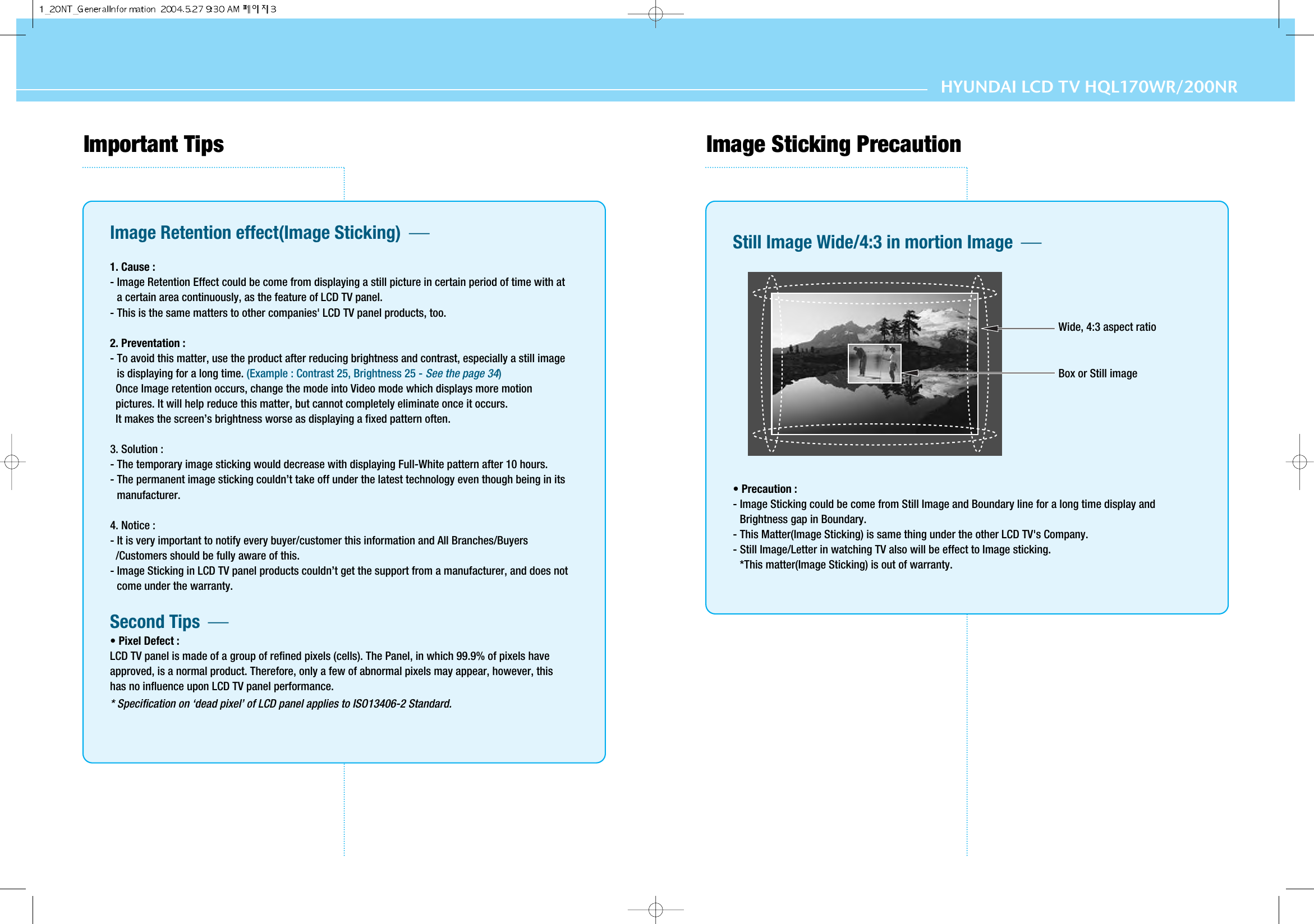 HYUNDAI LCD TV HQL170WR/200NRImportant Tips Image Retention effect(Image Sticking)  1. Cause : - Image Retention Effect could be come from displaying a still picture in certain period of time with ata certain area continuously, as the feature of LCD TV panel.- This is the same matters to other companies&apos; LCD TV panel products, too.2. Preventation :- To avoid this matter, use the product after reducing brightness and contrast, especially a still imageis displaying for a long time. (Example : Contrast 25, Brightness 25 - See the page 34)Once Image retention occurs, change the mode into Video mode which displays more motionpictures. It will help reduce this matter, but cannot completely eliminate once it occurs. It makes the screen’s brightness worse as displaying a fixed pattern often.3. Solution :- The temporary image sticking would decrease with displaying Full-White pattern after 10 hours.- The permanent image sticking couldn’t take off under the latest technology even though being in itsmanufacturer.4. Notice :- It is very important to notify every buyer/customer this information and All Branches/Buyers/Customers should be fully aware of this.- Image Sticking in LCD TV panel products couldn’t get the support from a manufacturer, and does notcome under the warranty.Second Tips  • Pixel Defect :LCD TV panel is made of a group of refined pixels (cells). The Panel, in which 99.9% of pixels haveapproved, is a normal product. Therefore, only a few of abnormal pixels may appear, however, thishas no influence upon LCD TV panel performance.* Specification on ‘dead pixel’ of LCD panel applies to ISO13406-2 Standard.Image Sticking PrecautionStill Image Wide/4:3 in mortion Image  • Precaution :- Image Sticking could be come from Still Image and Boundary line for a long time display andBrightness gap in Boundary.- This Matter(Image Sticking) is same thing under the other LCD TV&apos;s Company.- Still Image/Letter in watching TV also will be effect to Image sticking.*This matter(Image Sticking) is out of warranty.Wide, 4:3 aspect ratioBox or Still image