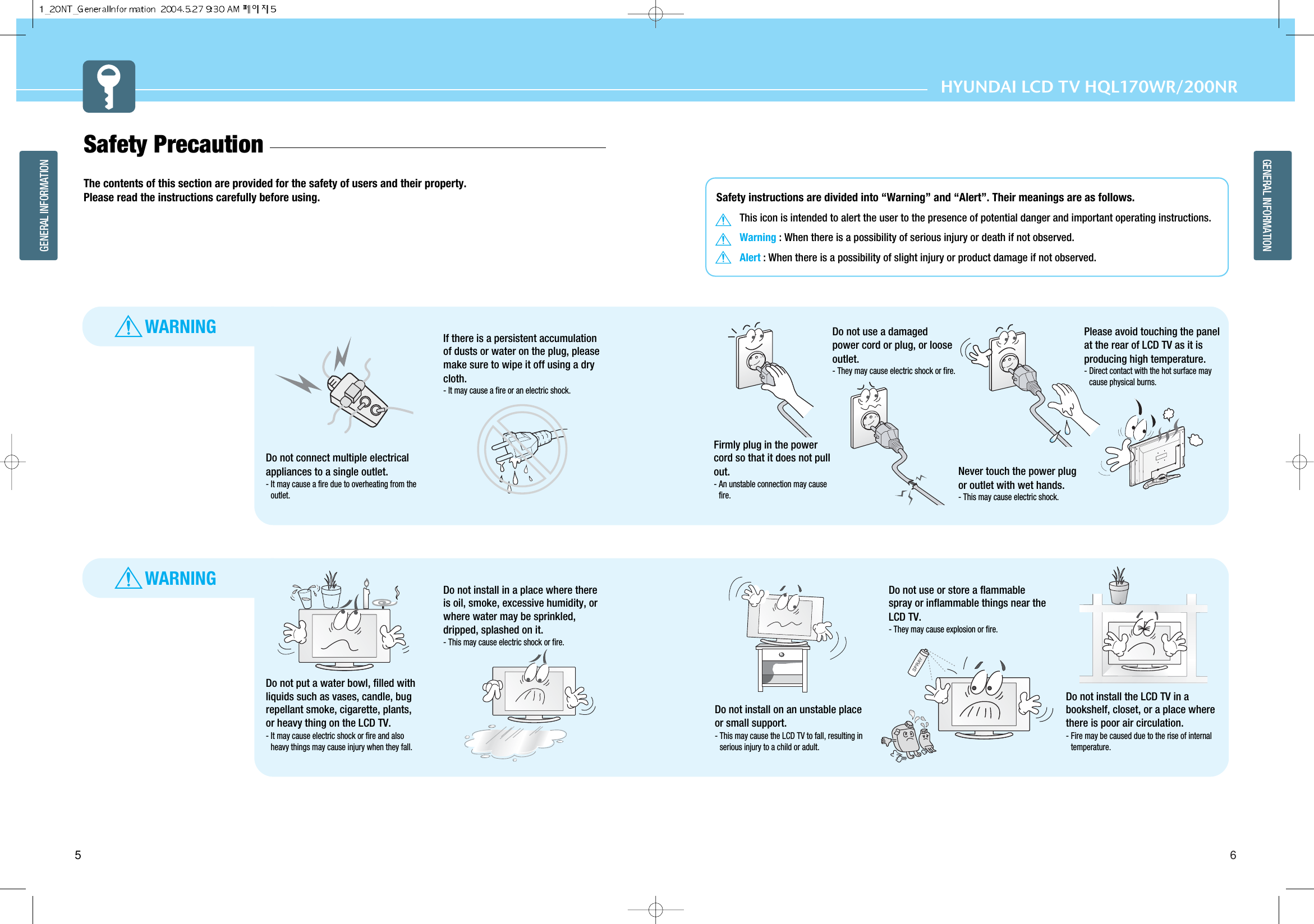 6GENERAL INFORMATIONHYUNDAI LCD TV HQL170WR/200NR5GENERAL INFORMATIONWARNINGWARNINGSafety instructions are divided into “Warning” and “Alert”. Their meanings are as follows.This icon is intended to alert the user to the presence of potential danger and important operating instructions. Warning : When there is a possibility of serious injury or death if not observed.Alert : When there is a possibility of slight injury or product damage if not observed.Safety Precaution  The contents of this section are provided for the safety of users and their property.Please read the instructions carefully before using.Do not connect multiple electricalappliances to a single outlet.- It may cause a fire due to overheating from theoutlet.Do not put a water bowl, filled withliquids such as vases, candle, bugrepellant smoke, cigarette, plants,or heavy thing on the LCD TV. - It may cause electric shock or fire and alsoheavy things may cause injury when they fall. Do not install on an unstable placeor small support. - This may cause the LCD TV to fall, resulting inserious injury to a child or adult.Do not use or store a flammablespray or inflammable things near theLCD TV. - They may cause explosion or fire.Do not install the LCD TV in abookshelf, closet, or a place wherethere is poor air circulation. - Fire may be caused due to the rise of internaltemperature. Firmly plug in the powercord so that it does not pullout.- An unstable connection may causefire.Do not use a damagedpower cord or plug, or looseoutlet. - They may cause electric shock or fire. Please avoid touching the panelat the rear of LCD TV as it isproducing high temperature.- Direct contact with the hot surface maycause physical burns. Never touch the power plugor outlet with wet hands. - This may cause electric shock. If there is a persistent accumulationof dusts or water on the plug, pleasemake sure to wipe it off using a drycloth. - It may cause a fire or an electric shock.Do not install in a place where thereis oil, smoke, excessive humidity, orwhere water may be sprinkled,dripped, splashed on it. - This may cause electric shock or fire. 