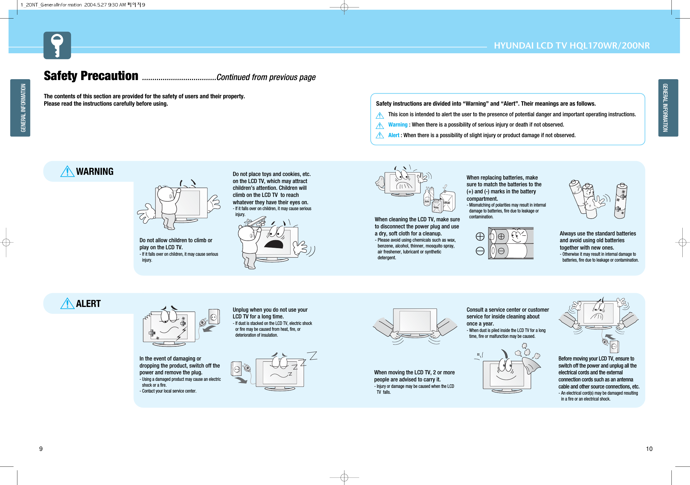 HYUNDAI LCD TV HQL170WR/200NR10GENERAL INFORMATION9GENERAL INFORMATIONSafety Precaution ....................................Continued from previous pageThe contents of this section are provided for the safety of users and their property.Please read the instructions carefully before using.ALERTWARNINGLUBRICANTBenzeneAlcoholDo not allow children to climb orplay on the LCD TV. - If it falls over on children, it may cause seriousinjury.Do not place toys and cookies, etc.on the LCD TV, which may attractchildren’s attention. Children willclimb on the LCD TV  to reachwhatever they have their eyes on. - If it falls over on children, it may cause seriousinjury.When cleaning the LCD TV, make sureto disconnect the power plug and usea dry, soft cloth for a cleanup.- Please avoid using chemicals such as wax,benzene, alcohol, thinner, mosquito spray,air freshener, lubricant or syntheticdetergent.When replacing batteries, makesure to match the batteries to the(+) and (-) marks in the batterycompartment.- Mismatching of polarities may result in internaldamage to batteries, fire due to leakage orcontamination. Always use the standard batteriesand avoid using old batteriestogether with new ones.- Otherwise it may result in internal damage tobatteries, fire due to leakage or contamination.In the event of damaging ordropping the product, switch off thepower and remove the plug.- Using a damaged product may cause an electricshock or a fire.- Contact your local service center.Unplug when you do not use yourLCD TV for a long time. - If dust is stacked on the LCD TV, electric shockor fire may be caused from heat, fire, ordeterioration of insulation. When moving the LCD TV, 2 or morepeople are advised to carry it. - Injury or damage may be caused when the LCDTV  falls. Before moving your LCD TV, ensure toswitch off the power and unplug all theelectrical cords and the externalconnection cords such as an antennacable and other source connections, etc.- An electrical cord(s) may be damaged resultingin a fire or an electrical shock.Consult a service center or customerservice for inside cleaning aboutonce a year. - When dust is piled inside the LCD TV for a longtime, fire or malfunction may be caused.  Safety instructions are divided into “Warning” and “Alert”. Their meanings are as follows.This icon is intended to alert the user to the presence of potential danger and important operating instructions. Warning : When there is a possibility of serious injury or death if not observed.Alert : When there is a possibility of slight injury or product damage if not observed.