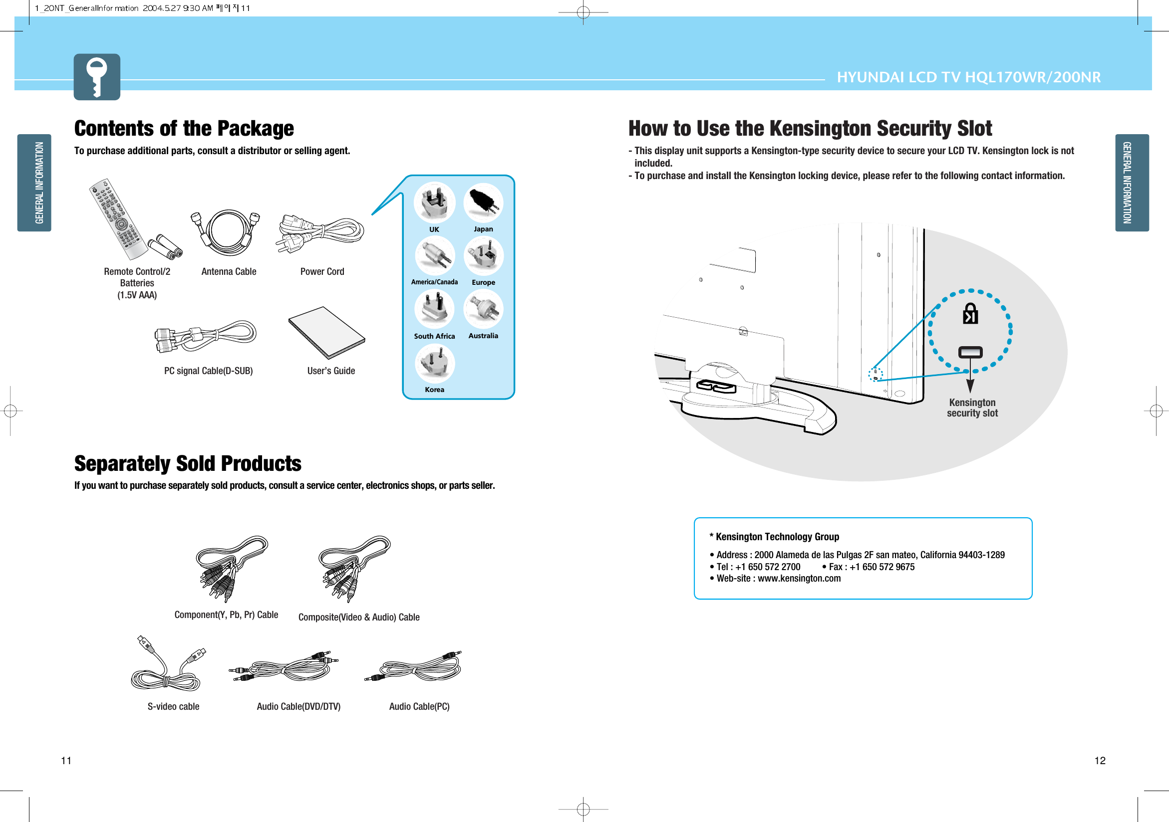 HYUNDAI LCD TV HQL170WR/200NRGENERAL INFORMATIONGENERAL INFORMATION11 12Contents of the Package To purchase additional parts, consult a distributor or selling agent. Separately Sold Products  If you want to purchase separately sold products, consult a service center, electronics shops, or parts seller.1203475869PIPMENUTV/AVINFOMUTEPREVIEWSOUNDMTSVOLUMESLEEPON/OFFHIGH/LOWPROTECTIONPC.AUTOCAPTIONTTX/MIX INDEXLIST/FLOFSTOREHOLDSIZEREVEALSUB PAGESOURCESIZESWAPCHANNELPICTUREASPECTSTILLPOWERUKAmerica/CanadaJapanAustraliaKoreaEuropeSouth AfricaPower CordAntenna CableRemote Control/2Batteries(1.5V AAA) User’s GuidePC signal Cable(D-SUB)S-video cable  Audio Cable(DVD/DTV) Audio Cable(PC)Component(Y, Pb, Pr) Cable Composite(Video &amp; Audio) CableHow to Use the Kensington Security Slot- This display unit supports a Kensington-type security device to secure your LCD TV. Kensington lock is notincluded.- To purchase and install the Kensington locking device, please refer to the following contact information.* Kensington Technology Group• Address : 2000 Alameda de las Pulgas 2F san mateo, California 94403-1289• Tel : +1 650 572 2700 • Fax : +1 650 572 9675• Web-site : www.kensington.comKensingtonsecurity slot
