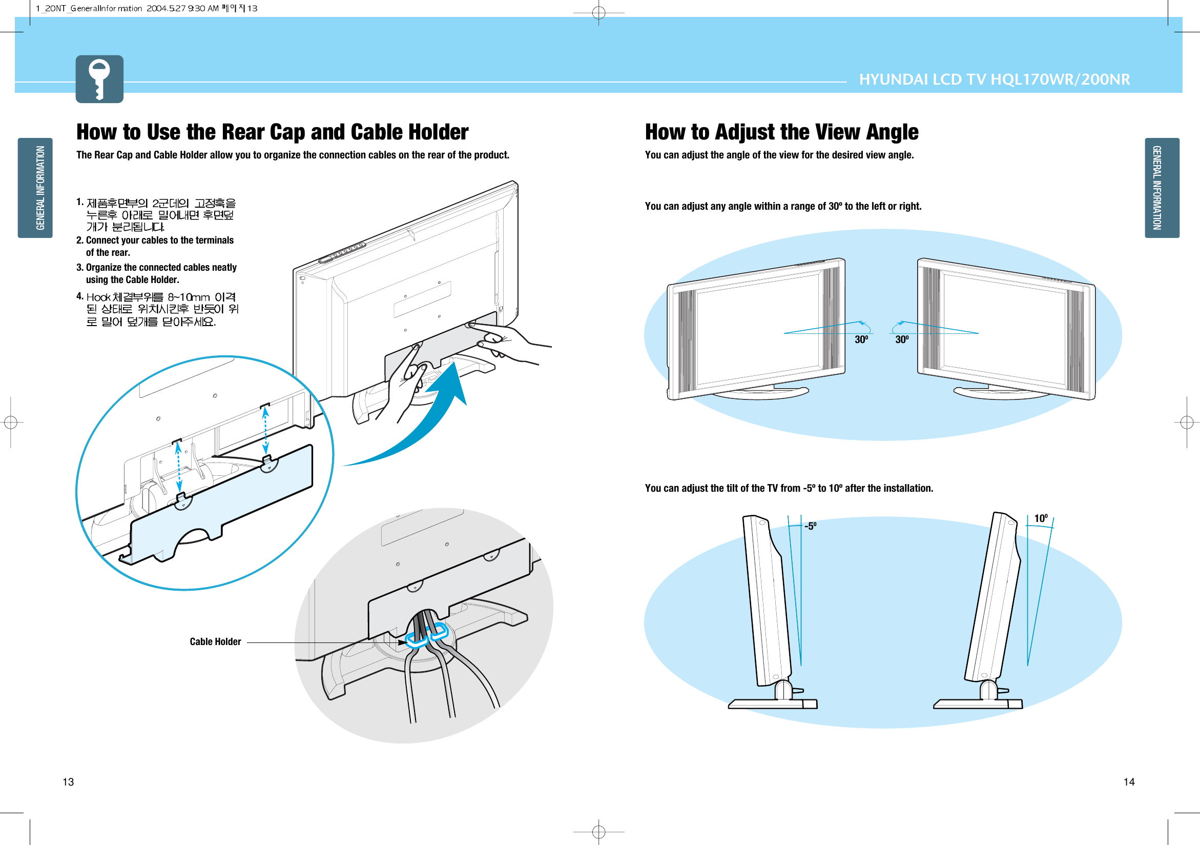 14GENERAL INFORMATIONHYUNDAI LCD TV HQL170WR/200NR13GENERAL INFORMATIONHow to Use the Rear Cap and Cable HolderThe Rear Cap and Cable Holder allow you to organize the connection cables on the rear of the product.1. 2. Connect your cables to the terminalsof the rear.3. Organize the connected cables neatlyusing the Cable Holder.4. -5OHow to Adjust the View AngleYou can adjust the angle of the view for the desired view angle.You can adjust any angle within a range of 30º to the left or right.You can adjust the tilt of the TV from -5º to 10º after the installation.10O30O30OCable Holder