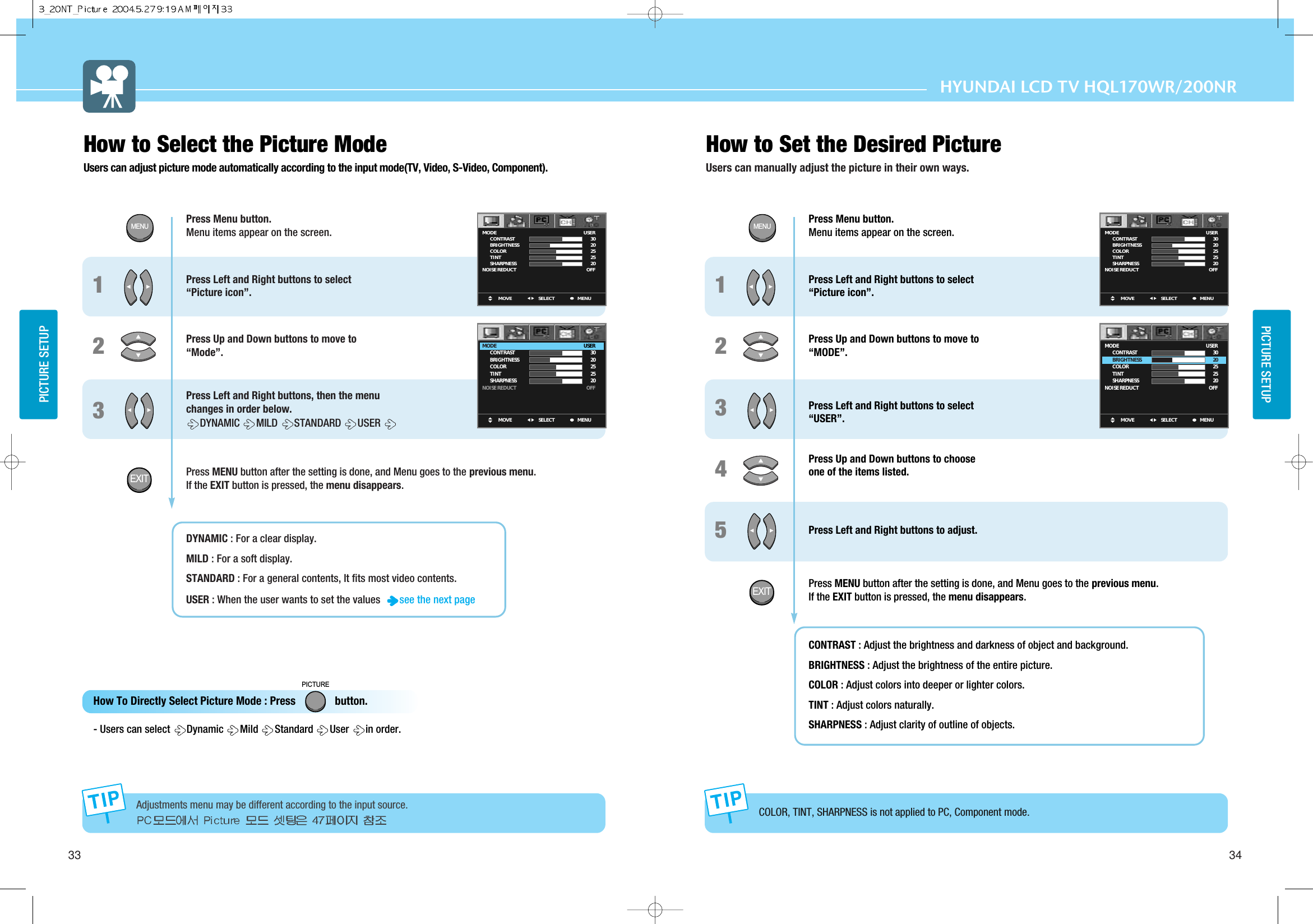 33 34PICTURE SETUPPICTURE SETUPHYUNDAI LCD TV HQL170WR/200NRHow to Set the Desired PictureUsers can manually adjust the picture in their own ways. Press Menu button.  Menu items appear on the screen. Press Left and Right buttons to select “Picture icon”.Press Up and Down buttons to move to “Mode”.Press Left and Right buttons, then the menu  changes in order below. DYNAMIC  MILD  STANDARD USER Press MENU button after the setting is done, and Menu goes to the previous menu.If the EXIT button is pressed, the menu disappears.DYNAMIC : For a clear display. MILD : For a soft display.STANDARD : For a general contents, It fits most video contents.USER : When the user wants to set the values see the next page 123Press Menu button.  Menu items appear on the screen. Press Left and Right buttons to select “Picture icon”.Press Up and Down buttons to move to “MODE”.Press Left and Right buttons to select “USER”.Press Up and Down buttons to choose one of the items listed.Press Left and Right buttons to adjust.Press MENU button after the setting is done, and Menu goes to the previous menu.If the EXIT button is pressed, the menu disappears.CONTRAST : Adjust the brightness and darkness of object and background. BRIGHTNESS : Adjust the brightness of the entire picture. COLOR : Adjust colors into deeper or lighter colors.TINT : Adjust colors naturally.SHARPNESS : Adjust clarity of outline of objects.12345How to Select the Picture Mode Users can adjust picture mode automatically according to the input mode(TV, Video, S-Video, Component).How To Directly Select Picture Mode : Press              button.   - Users can select  Dynamic  Mild  Standard  User  in order.PICTUREMOVE MENUSELECTMODE        CONTRAST        BRIGHTNESS        COLOR        TINT        SHARPNESSNOISE REDUCTUSER3020252520OFFMOVE MENUSELECTMODE        CONTRAST        BRIGHTNESS        COLOR        TINT        SHARPNESSNOISE REDUCTUSER3020252520OFFMOVE MENUSELECTMODE        CONTRAST        BRIGHTNESS        COLOR        TINT        SHARPNESSNOISE REDUCTUSER3020252520OFFMOVE MENUSELECTMODE        CONTRAST        BRIGHTNESS        COLOR        TINT        SHARPNESSNOISE REDUCTUSER3020252520OFFAdjustments menu may be different according to the input source. COLOR, TINT, SHARPNESS is not applied to PC, Component mode.MENUEXITMENUEXIT
