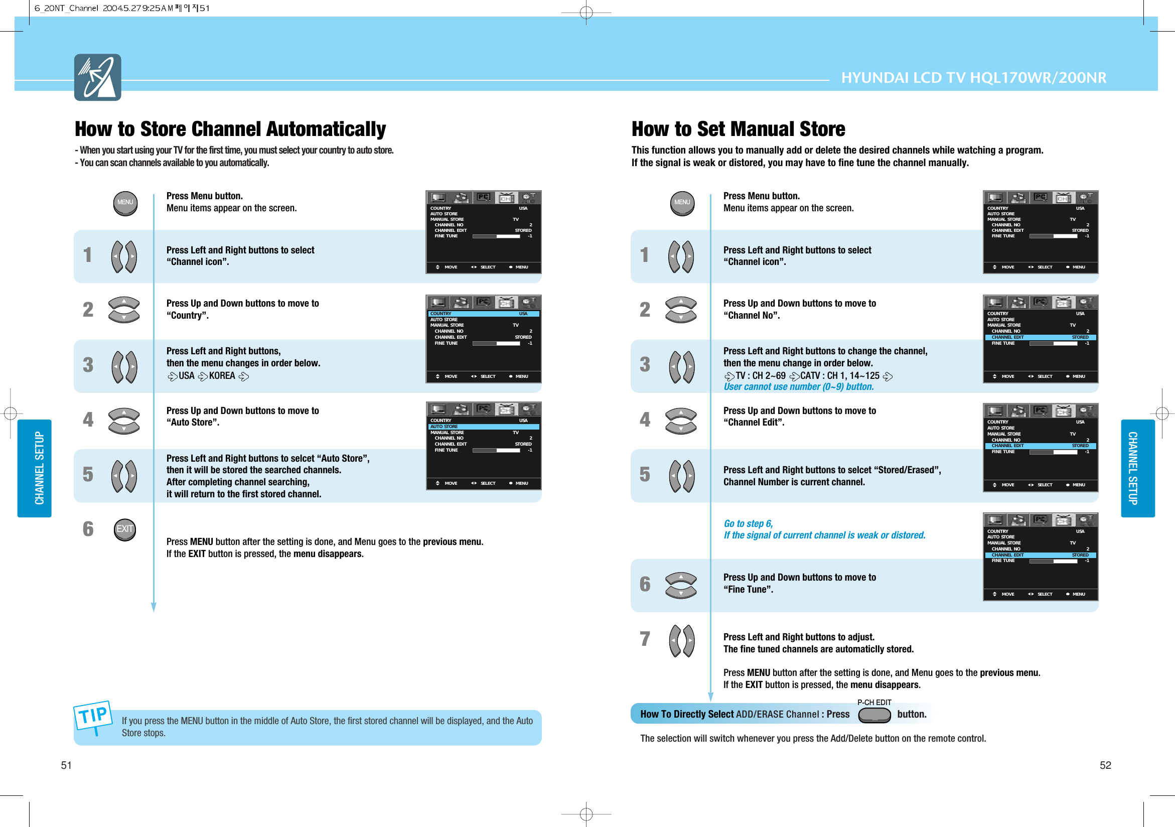 HYUNDAI LCD TV HQL170WR/200NRCHANNEL SETUPCHANNEL SETUP51 52How to Store Channel Automatically- When you start using your TV for the first time, you must select your country to auto store.- You can scan channels available to you automatically.123If you press the MENU button in the middle of Auto Store, the first stored channel will be displayed, and the AutoStore stops. 455667Press Menu button.  Menu items appear on the screen. Press Left and Right buttons to select“Channel icon”.  Press Up and Down buttons to move to “Country”.Press Left and Right buttons, then the menu changes in order below.USA  KOREAPress Up and Down buttons to move to “Auto Store”.Press Left and Right buttons to selcet “Auto Store”, then it will be stored the searched channels.After completing channel searching, it will return to the first stored channel.Press MENU button after the setting is done, and Menu goes to the previous menu.If the EXIT button is pressed, the menu disappears.MOVE MENUSELECTCOUNTRYAUTO  STOREMANUAL  STORE     CHANNEL  NO     CHANNEL  EDIT     FINE  TUNEUSA     TV               2STORED-1MOVE MENUSELECTCOUNTRYAUTO  STOREMANUAL  STORE     CHANNEL  NO     CHANNEL  EDIT     FINE  TUNEUSA     TV               2STORED-1MOVE MENUSELECTCOUNTRYAUTO  STOREMANUAL  STORE     CHANNEL  NO     CHANNEL  EDIT     FINE  TUNEUSA     TV               2STORED-11234Press Menu button.  Menu items appear on the screen. Press Left and Right buttons to select“Channel icon”.  Press Up and Down buttons to move to “Channel No”.Press Left and Right buttons to change the channel, then the menu change in order below. TV : CH 2~69  CATV : CH 1, 14~125User cannot use number (0~9) button.Press Up and Down buttons to move to “Channel Edit”.Press Left and Right buttons to selcet “Stored/Erased”, Channel Number is current channel.Go to step 6,If the signal of current channel is weak or distored.Press Up and Down buttons to move to “Fine Tune”.Press Left and Right buttons to adjust.The fine tuned channels are automaticlly stored.Press MENU button after the setting is done, and Menu goes to the previous menu.If the EXIT button is pressed, the menu disappears.MOVE MENUSELECTCOUNTRYAUTO  STOREMANUAL  STORE     CHANNEL  NO     CHANNEL  EDIT     FINE  TUNEUSA     TV               2STORED-1MOVE MENUSELECTCOUNTRYAUTO  STOREMANUAL  STORE     CHANNEL  NO     CHANNEL  EDIT     FINE  TUNEUSA     TV               2STORED-1MOVE MENUSELECTCOUNTRYAUTO  STOREMANUAL  STORE     CHANNEL  NO     CHANNEL  EDIT     FINE  TUNEUSA     TV               2STORED-1MOVE MENUSELECTCOUNTRYAUTO  STOREMANUAL  STORE     CHANNEL  NO     CHANNEL  EDIT     FINE  TUNEUSA     TV               2STORED-1MENUEXITMENUHow to Set Manual StoreThis function allows you to manually add or delete the desired channels while watching a program.If the signal is weak or distored, you may have to fine tune the channel manually.How To Directly Select ADD/ERASE Channel : Press                   button.  The selection will switch whenever you press the Add/Delete button on the remote control.P-CH EDIT