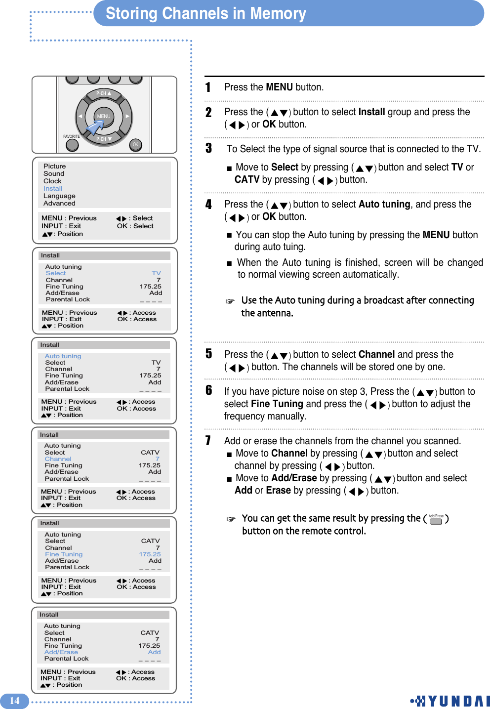 14Storing Channels in MemoryPress the MENU button. Press the ( button to select Install group and press the (or OK button. To Select the type of signal source that is connected to the TV.Move to Select by pressing ( button and select TV or CATV by pressing ( button.Press the ( button to select Auto tuning, and press the (or OK button.You can stop the Auto tuning by pressing the MENU button during auto tuing.When the Auto tuning is finished, screen will be changed to normal viewing screen automatically.Press the ( button to select Channel and press the(button. The channels will be stored one by one.If you have picture noise on step 3, Press the ( button to select Fine Tuning and press the ( button to adjust the frequency manually.Add or erase the channels from the channel you scanned. Move to Channel by pressing ( button and select channel by pressing ( button.Move to Add/Erase by pressing ( button and select Add or Erase by pressing ( button.123Use  the  Auto  tuning  during  a  broadcast  after  connecting  the  antenna.5PictureSoundClockInstallLanguageAdvancedMENU : Previous                : SelectINPUT : Exit                  OK : Select      : Position  Auto tuning                                  Select                                           TV  Channel                                          7  Fine Tuning                            175.25  Add/Erase                                   Add  Parental Lock                         _ _ _ _InstallMENU : Previous                : AccessINPUT : Exit                  OK : Access      : Position6  Auto tuning                                  Select                                           TV  Channel                                          7  Fine Tuning                            175.25  Add/Erase                                   Add  Parental Lock                         _ _ _ _InstallMENU : Previous                : AccessINPUT : Exit                  OK : Access      : Position  Auto tuning                                  Select                                      CATV  Channel                                          7  Fine Tuning                            175.25  Add/Erase                                   Add  Parental Lock                         _ _ _ _InstallMENU : Previous                : AccessINPUT : Exit                  OK : Access      : Position  Auto tuning                                  Select                                      CATV  Channel                                          7  Fine Tuning                            175.25  Add/Erase                                   Add  Parental Lock                         _ _ _ _InstallMENU : Previous                : AccessINPUT : Exit                  OK : Access      : Position7  Auto tuning                                  Select                                      CATV  Channel                                          7  Fine Tuning                            175.25  Add/Erase                                   Add  Parental Lock                         _ _ _ _InstallMENU : Previous                : AccessINPUT : Exit                  OK : Access      : Position4You  can  get  the  same  result  by  pressing  the  (                )  button  on  the  remote  control.Add/EraseMENUOKFAVORITE