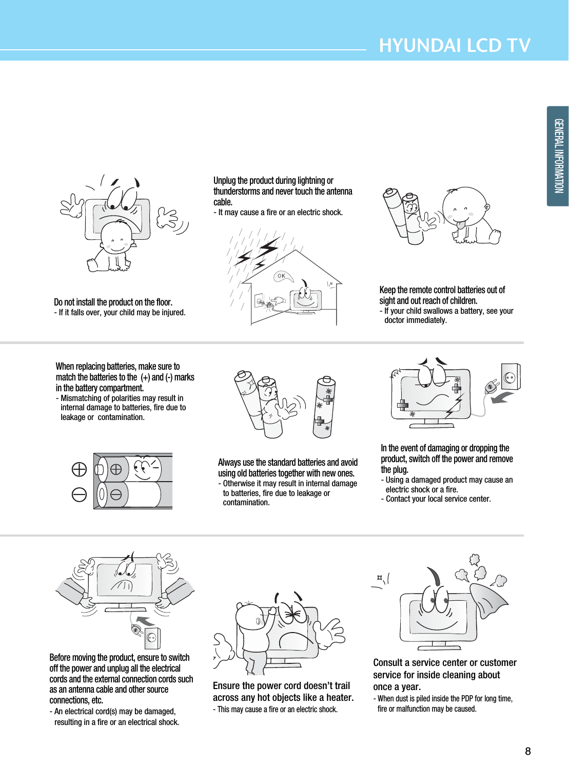 8HYUNDAI LCD TVGENERAL INFORMATIONDo not install the product on the floor.- If it falls over, your child may be injured.Unplug the product during lightning orthunderstorms and never touch the antennacable.- It may cause a fire or an electric shock.Keep the remote control batteries out ofsight and out reach of children.- If your child swallows a battery, see yourdoctor immediately.When replacing batteries, make sure tomatch the batteries to the  (+) and (-) marksin the battery compartment.- Mismatching of polarities may result ininternal damage to batteries, fire due toleakage or  contamination.Always use the standard batteries and avoidusing old batteries together with new ones.- Otherwise it may result in internal damageto batteries, fire due to leakage orcontamination.In the event of damaging or dropping theproduct, switch off the power and removethe plug.- Using a damaged product may cause anelectric shock or a fire.- Contact your local service center.Before moving the product, ensure to switchoff the power and unplug all the electricalcords and the external connection cords suchas an antenna cable and other sourceconnections, etc.- An electrical cord(s) may be damaged,resulting in a fire or an electrical shock.Ensure the power cord doesn’t trailacross any hot objects like a heater.- This may cause a fire or an electric shock.Consult a service center or customerservice for inside cleaning aboutonce a year. - When dust is piled inside the PDP for long time,fire or malfunction may be caused.  