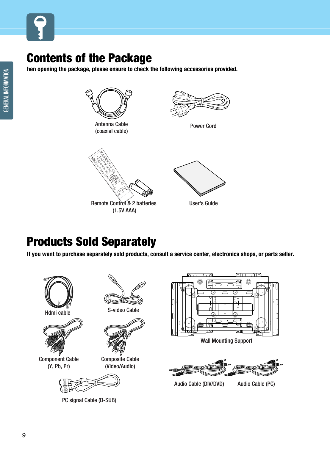 9GENERAL INFORMATIONContents of the Packagehen opening the package, please ensure to check the following accessories provided. Products Sold Separately If you want to purchase separately sold products, consult a service center, electronics shops, or parts seller.POWERSOURCEFREEZESLEEPASPECTCAPTIONFAVPREV-/DRFSERVICEINFOVOL+VOL-MENUEXITOKEPGL-TURNR-TURNTILTSOURCECH-CH+ADD/ERPICTURESOUNDSRSSAPPIPON/OFFSOURCESIZESWAPPOSITIONPower CordAntenna Cable(coaxial cable) User&apos;s GuideRemote Control &amp; 2 batteries(1.5V AAA)Hdmi cable Component Cable (Y, Pb, Pr)Composite Cable (Video/Audio)PC signal Cable (D-SUB)Audio Cable (PC)Audio Cable (DIV/DVD)Wall Mounting SupportS-video Cable