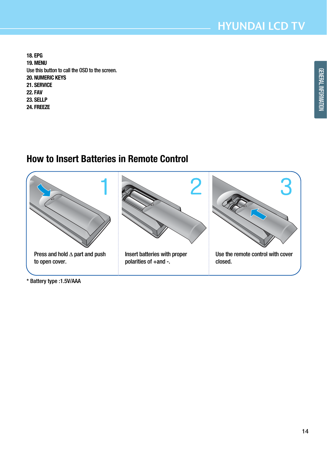 14HYUNDAI LCD TVGENERAL INFORMATIONHow to Insert Batteries in Remote Control * Battery type :1.5V/AAAPress and hold ∆part and pushto open cover. Insert batteries with properpolarities of +and -.Use the remote control with coverclosed.18. EPG19. MENUUse this button to call the OSD to the screen.20. NUMERIC KEYS21. SERVICE22. FAV23. SELLP24. FREEZE