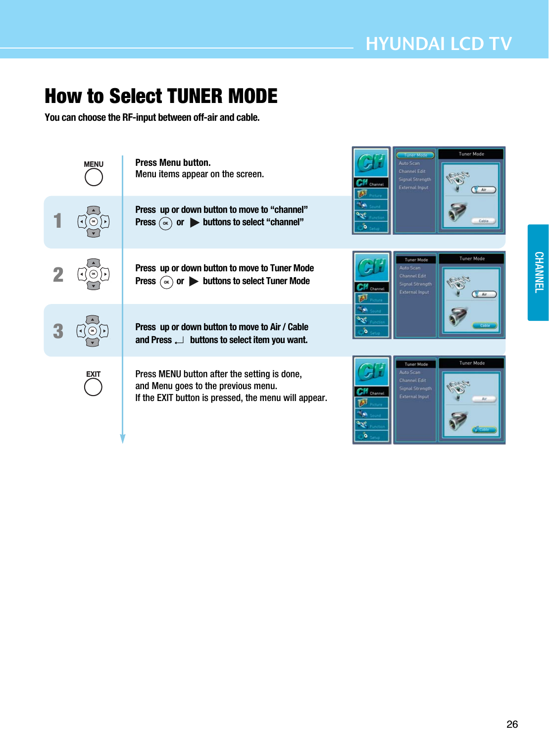 26HYUNDAI LCD TV123How to Select TUNER MODEYou can choose the RF-input between off-air and cable.MENUOKOKEXITPress Menu button.Menu items appear on the screen.Press  up or down button to move to “channel”Press  or         buttons to select “channel”Press  up or down button to move to Tuner ModePress  or         buttons to select Tuner ModePress  up or down button to move to Air / Cableand Press  buttons to select item you want.Press MENU button after the setting is done, and Menu goes to the previous menu.If the EXIT button is pressed, the menu will appear.OKOKOKCHANNEL