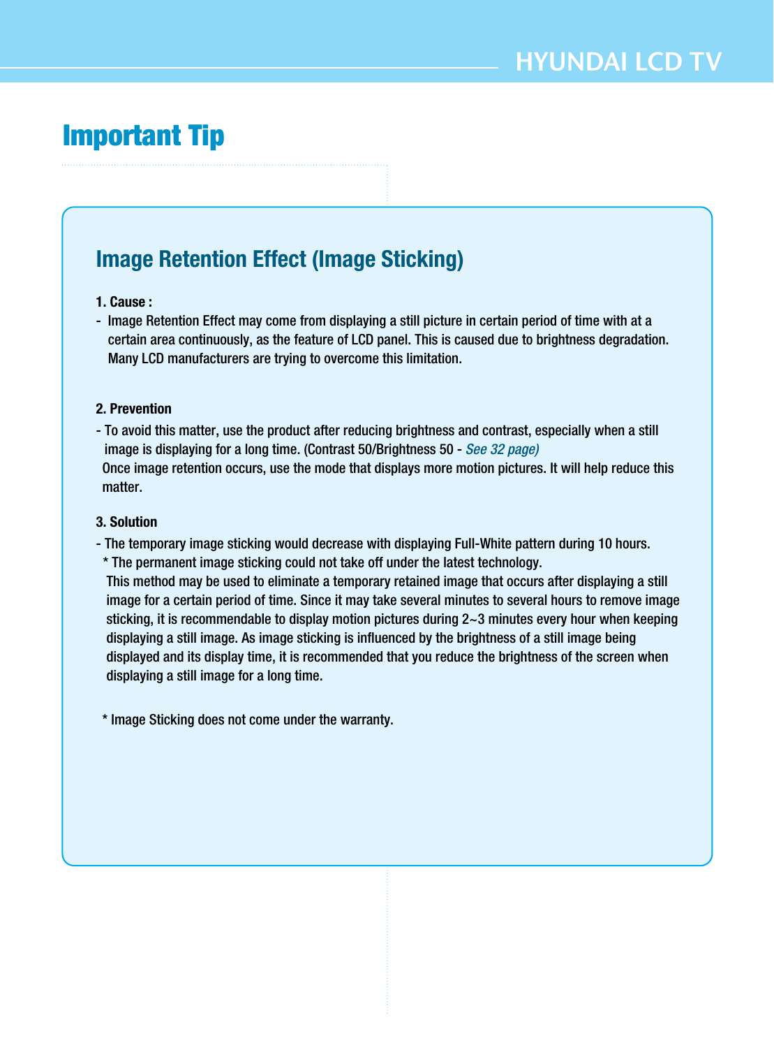 HYUNDAI LCD TVImportant TipImage Retention Effect (Image Sticking)1. Cause : -  Image Retention Effect may come from displaying a still picture in certain period of time with at acertain area continuously, as the feature of LCD panel. This is caused due to brightness degradation.Many LCD manufacturers are trying to overcome this limitation.2. Prevention- To avoid this matter, use the product after reducing brightness and contrast, especially when a stillimage is displaying for a long time. (Contrast 50/Brightness 50 - See 32 page)Once image retention occurs, use the mode that displays more motion pictures. It will help reduce thismatter.3. Solution - The temporary image sticking would decrease with displaying Full-White pattern during 10 hours.* The permanent image sticking could not take off under the latest technology.This method may be used to eliminate a temporary retained image that occurs after displaying a stillimage for a certain period of time. Since it may take several minutes to several hours to remove imagesticking, it is recommendable to display motion pictures during 2~3 minutes every hour when keepingdisplaying a still image. As image sticking is influenced by the brightness of a still image beingdisplayed and its display time, it is recommended that you reduce the brightness of the screen whendisplaying a still image for a long time. * Image Sticking does not come under the warranty.