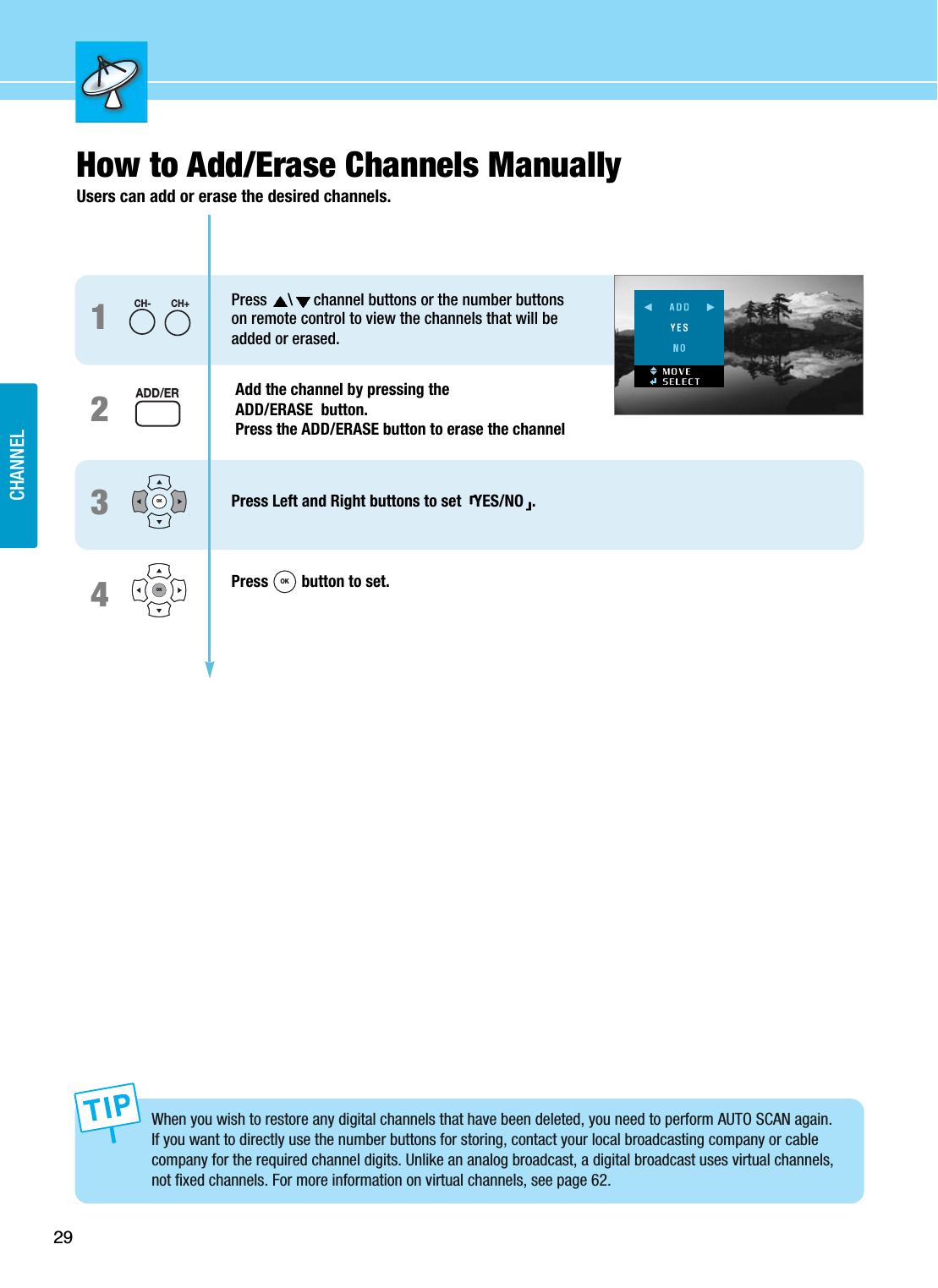 29CHANNELHow to Add/Erase Channels ManuallyUsers can add or erase the desired channels.1234Press  \channel buttons or the number buttons on remote control to view the channels that will be added or erased.Add the channel by pressing theADD/ERASE  button. Press the ADD/ERASE button to erase the channelPress Left and Right buttons to set  YES/NO .Press  button to set.CH-CH+OKOKADD/ERWhen you wish to restore any digital channels that have been deleted, you need to perform AUTO SCAN again.If you want to directly use the number buttons for storing, contact your local broadcasting company or cablecompany for the required channel digits. Unlike an analog broadcast, a digital broadcast uses virtual channels,not fixed channels. For more information on virtual channels, see page 62.OK