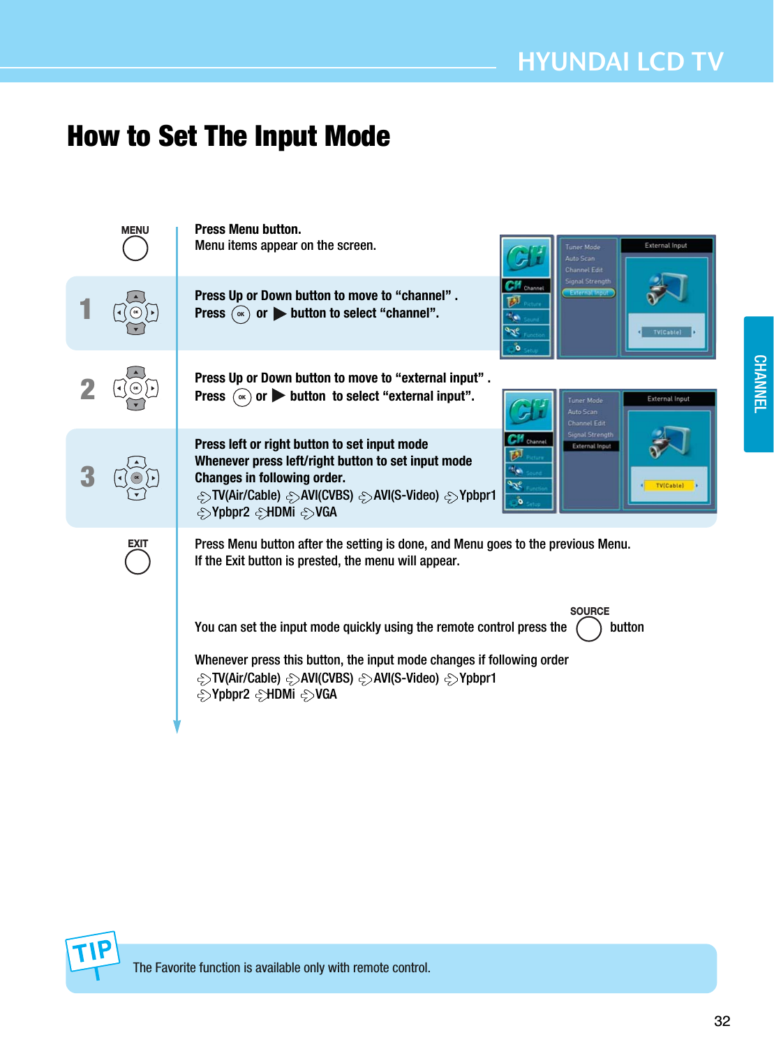32HYUNDAI LCD TVCHANNELHow to Set The Input ModeThe Favorite function is available only with remote control.123OKOKOKPress Menu button.Menu items appear on the screen.Press Up or Down button to move to “channel” .Press or       button to select “channel”.Press Up or Down button to move to “external input” .Press  or       button  to select “external input”.Press left or right button to set input modeWhenever press left/right button to set input modeChanges in following order.TV(Air/Cable)  AVI(CVBS)  AVI(S-Video)  Ypbpr1Ypbpr2  HDMi  VGAPress Menu button after the setting is done, and Menu goes to the previous Menu.If the Exit button is prested, the menu will appear.You can set the input mode quickly using the remote control press the             buttonWhenever press this button, the input mode changes if following orderTV(Air/Cable)  AVI(CVBS)  AVI(S-Video)  Ypbpr1Ypbpr2  HDMi  VGASOURCEMENUEXITOKOK