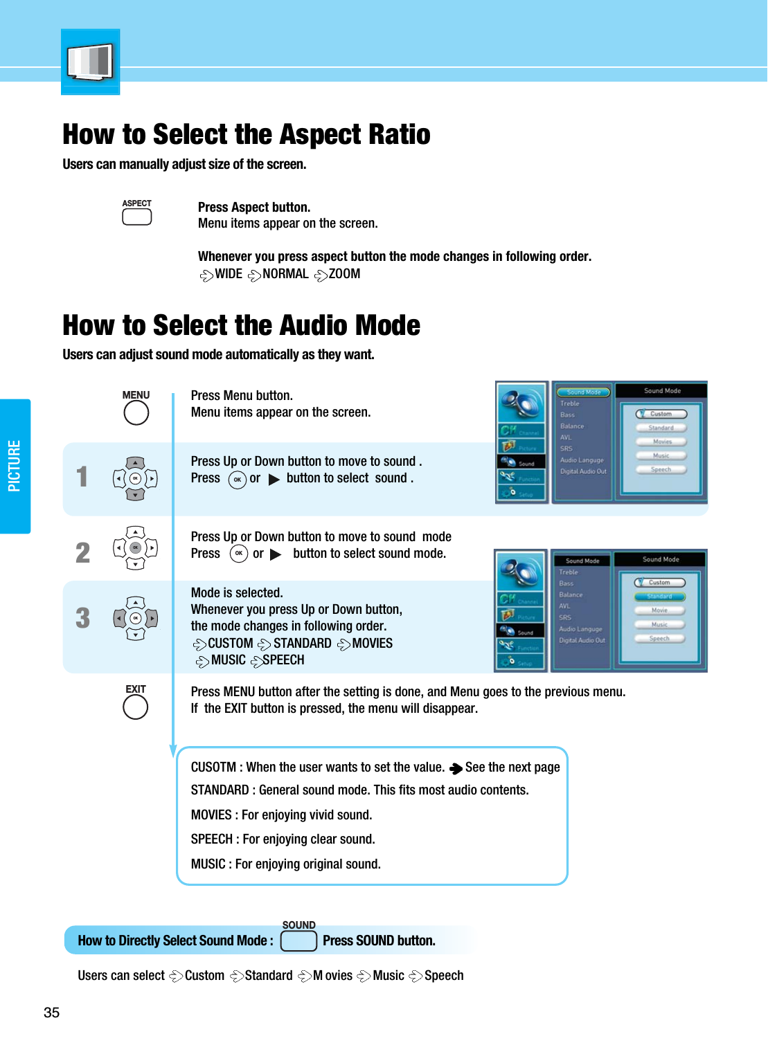 Press Aspect button.Menu items appear on the screen.Whenever you press aspect button the mode changes in following order.WIDE  NORMAL  ZOOMSOUNDASPECTHow to Directly Select Sound Mode :                Press SOUND button.Users can select  Custom  Standard  M ovies  Music  Speech Press Menu button.Menu items appear on the screen.Press Up or Down button to move to sound .  Press         or        button to select  sound .Press Up or Down button to move to sound  modePress          or         button to select sound mode.Mode is selected.Whenever you press Up or Down button, the mode changes in following order.CUSTOM  STANDARD  MOVIESMUSIC  SPEECH Press MENU button after the setting is done, and Menu goes to the previous menu.If  the EXIT button is pressed, the menu will disappear.CUSOTM : When the user wants to set the value.  See the next pageSTANDARD : General sound mode. This fits most audio contents.MOVIES : For enjoying vivid sound.SPEECH : For enjoying clear sound. MUSIC : For enjoying original sound.123OKOKOK35PICTUREHow to Select the Aspect RatioUsers can manually adjust size of the screen.How to Select the Audio ModeUsers can adjust sound mode automatically as they want.MENUEXITOKOK