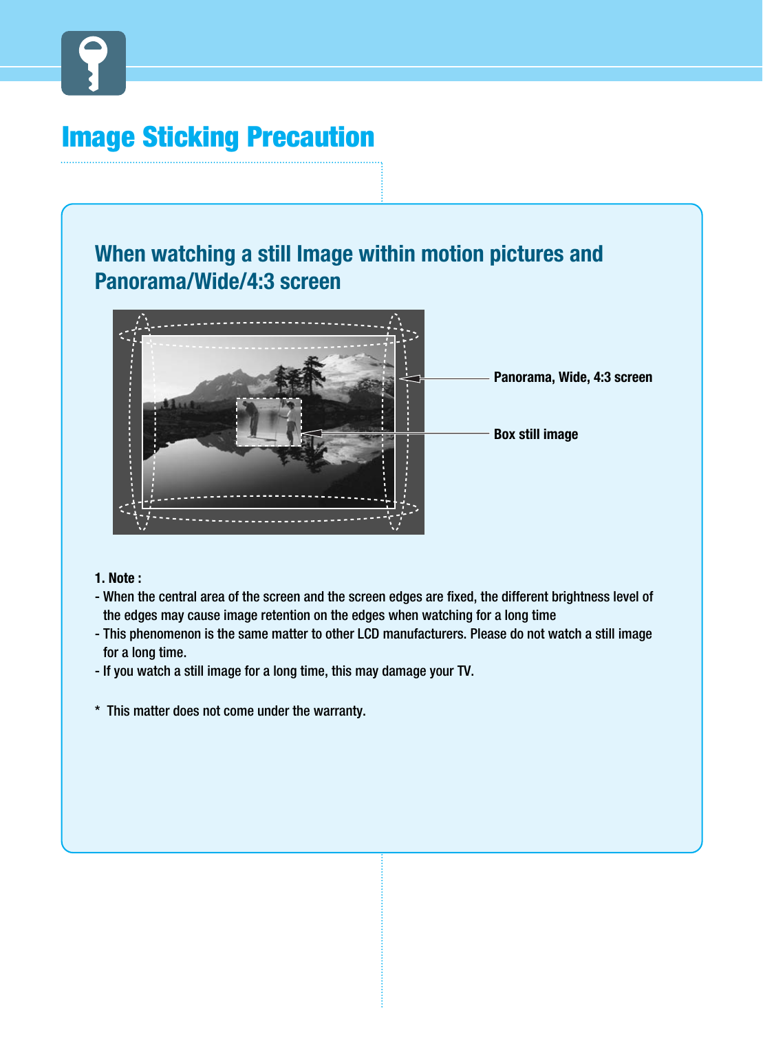 Image Sticking PrecautionWhen watching a still Image within motion pictures andPanorama/Wide/4:3 screen1. Note : - When the central area of the screen and the screen edges are fixed, the different brightness level ofthe edges may cause image retention on the edges when watching for a long time- This phenomenon is the same matter to other LCD manufacturers. Please do not watch a still imagefor a long time.- If you watch a still image for a long time, this may damage your TV.*  This matter does not come under the warranty.  Panorama, Wide, 4:3 screenBox still image