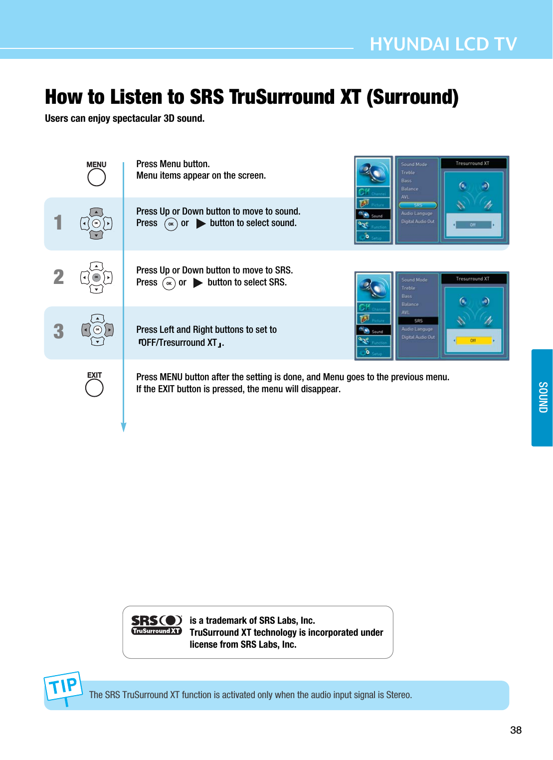 38HYUNDAI LCD TVSOUNDHow to Listen to SRS TruSurround XT (Surround)Users can enjoy spectacular 3D sound. Press Menu button.Menu items appear on the screen.Press Up or Down button to move to sound.Press          or         button to select sound.Press Up or Down button to move to SRS.Press         or         button to select SRS.Press Left and Right buttons to set to OFF/Tresurround XT .  Press MENU button after the setting is done, and Menu goes to the previous menu.If the EXIT button is pressed, the menu will disappear.123The SRS TruSurround XT function is activated only when the audio input signal is Stereo.is a trademark of SRS Labs, Inc.TruSurround XT technology is incorporated under    license from SRS Labs, Inc.OKOKOKMENUEXITOKOK