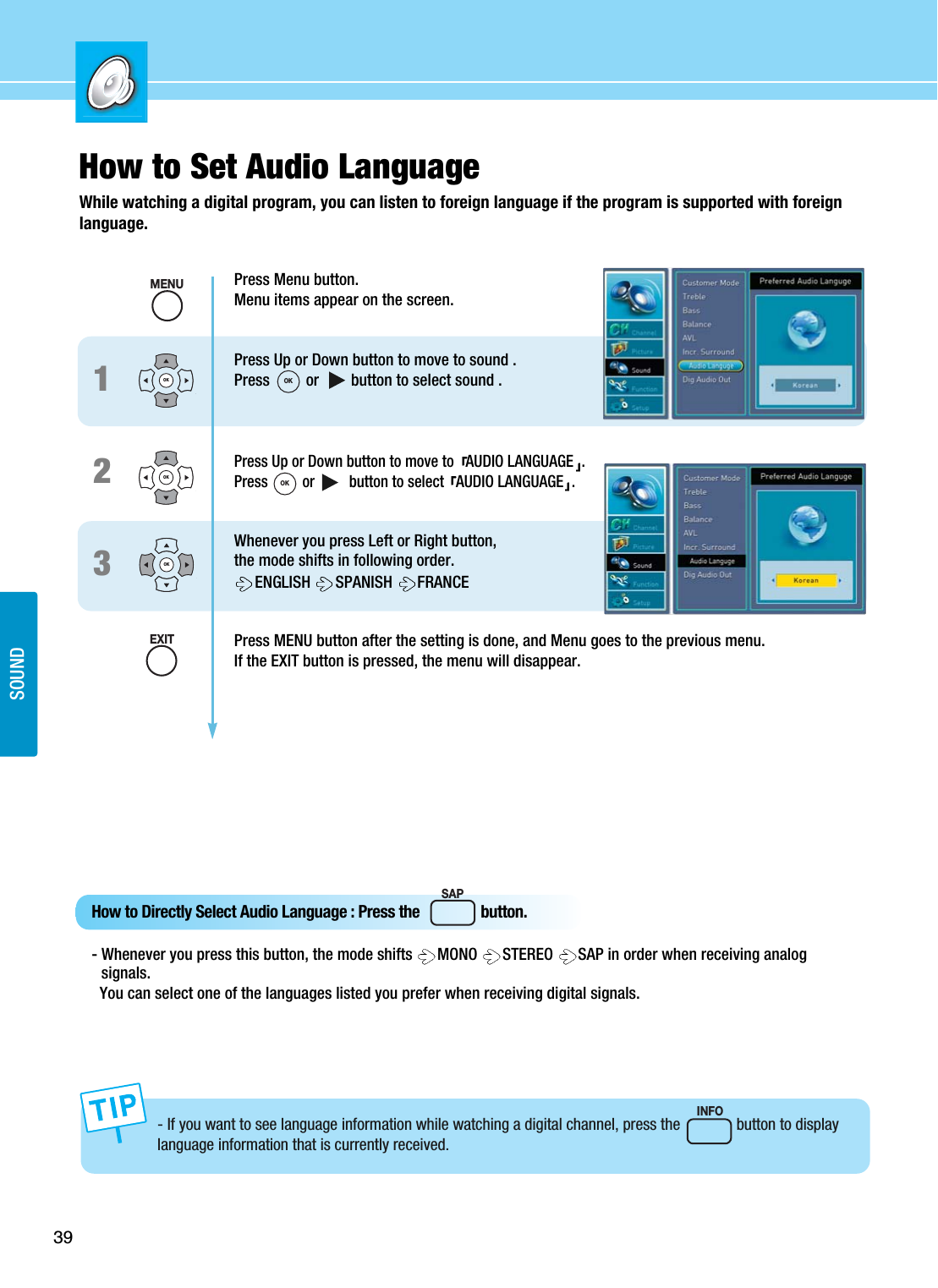 39SOUNDHow to Set Audio LanguageWhile watching a digital program, you can listen to foreign language if the program is supported with foreignlanguage.Press Menu button.Menu items appear on the screen.Press Up or Down button to move to sound .Press         or        button to select sound .Press Up or Down button to move to  AUDIO LANGUAGE .Press         or         button to select  AUDIO LANGUAGE .Whenever you press Left or Right button,the mode shifts in following order.ENGLISH  SPANISH  FRANCEPress MENU button after the setting is done, and Menu goes to the previous menu.If the EXIT button is pressed, the menu will disappear.123OKOKOKSAPHow to Directly Select Audio Language : Press the                button.- Whenever you press this button, the mode shifts  MONO  STEREO  SAP in order when receiving analogsignals.You can select one of the languages listed you prefer when receiving digital signals.- If you want to see language information while watching a digital channel, press the              button to displaylanguage information that is currently received.INFOMENUEXITOKOK