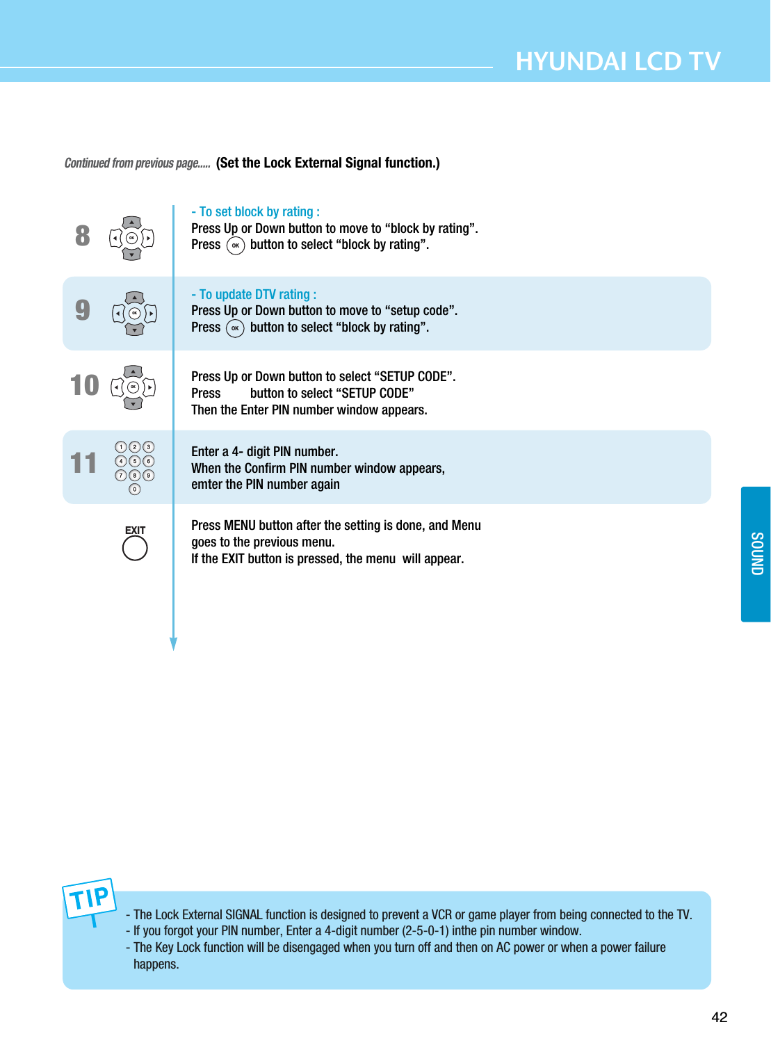42HYUNDAI LCD TVSOUNDContinued from previous page.....(Set the Lock External Signal function.)98- To set block by rating :Press Up or Down button to move to “block by rating”. Press         button to select “block by rating”.- To update DTV rating :Press Up or Down button to move to “setup code”. Press         button to select “block by rating”.Press Up or Down button to select “SETUP CODE”. Press         button to select “SETUP CODE”Then the Enter PIN number window appears.Enter a 4- digit PIN number.When the Confirm PIN number window appears,emter the PIN number againPress MENU button after the setting is done, and Menu goes to the previous menu.If the EXIT button is pressed, the menu  will appear.OKOK- The Lock External SIGNAL function is designed to prevent a VCR or game player from being connected to the TV. - If you forgot your PIN number, Enter a 4-digit number (2-5-0-1) inthe pin number window. - The Key Lock function will be disengaged when you turn off and then on AC power or when a power failurehappens. 1110OKOKOKEXIT