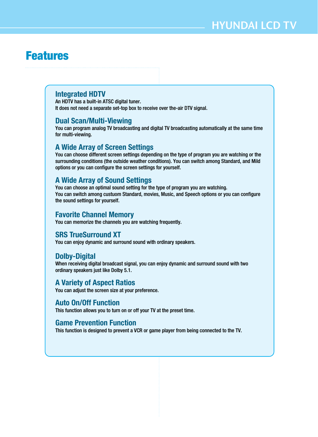 HYUNDAI LCD TVFeaturesIntegrated HDTV An HDTV has a built-in ATSC digital tuner.It does not need a separate set-top box to receive over the-air DTV signal.Dual Scan/Multi-ViewingYou can program analog TV broadcasting and digital TV broadcasting automatically at the same timefor multi-viewing.A Wide Array of Screen SettingsYou can choose different screen settings depending on the type of program you are watching or thesurrounding conditions (the outside weather conditions). You can switch among Standard, and Mildoptions or you can configure the screen settings for yourself.A Wide Array of Sound SettingsYou can choose an optimal sound setting for the type of program you are watching.You can switch among custuom Standard, movies, Music, and Speech options or you can configurethe sound settings for yourself.Favorite Channel MemoryYou can memorize the channels you are watching frequently.SRS TrueSurround XTYou can enjoy dynamic and surround sound with ordinary speakers.Dolby-DigitalWhen receiving digital broadcast signal, you can enjoy dynamic and surround sound with twoordinary speakers just like Dolby 5.1.A Variety of Aspect RatiosYou can adjust the screen size at your preference.Auto On/Off FunctionThis function allows you to turn on or off your TV at the preset time.Game Prevention FunctionThis function is designed to prevent a VCR or game player from being connected to the TV.