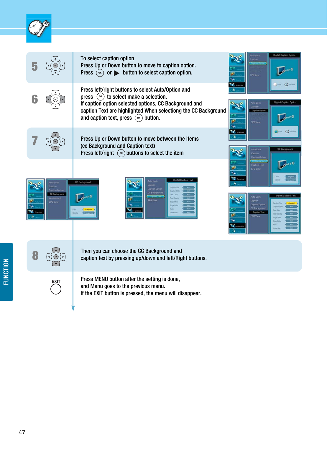 47FUNCTIONTo select caption optionPress Up or Down button to move to caption option.Press   or button to select caption option.Press left/right buttons to select Auto/Option andpress          to select make a selection. If caption option selected options, CC Background and caption Text are highlighted When selectiong the CC Background and caption text, press         button.Press Up or Down button to move between the items (cc Background and Caption text)Press left/right         buttons to select the itemThen you can choose the CC Background and caption text by pressing up/down and left/Right buttons.Press MENU button after the setting is done, and Menu goes to the previous menu.If the EXIT button is pressed, the menu will disappear.657OK8OKOKOKEXITOKOKOKOK