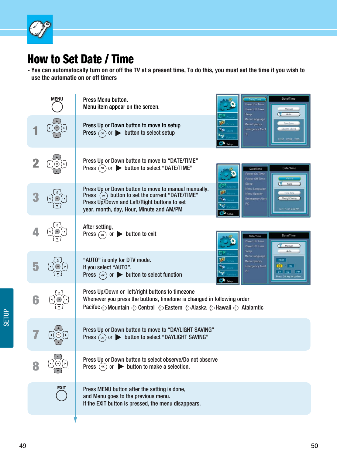 49SETUP50345678How to Set Date / Time - Yes can automatocally turn on or off the TV at a present time, To do this, you must set the time it you wish touse the automatic on or off timersOKOKOK21OKOKOKOKOKPress Menu button.Menu item appear on the screen.Press Up or Down button to move to setupPress or          button to select setupPress Up or Down button to move to “DATE/TIME”Press or          button to select “DATE/TIME”Press Up or Down button to move to manual manually.Press          button to set the current “DATE/TIME” Press Up/Down and Left/Right buttons to set year, month, day, Hour, Minute and AM/PMAfter setting,  Press or          button to exit“AUTO” is only for DTV mode.If you select “AUTO”.Press or          button to select functionPress Up/Down or  left/right buttons to timezoneWhenever you press the buttons, timetone is changed in following orderPacifuc Mountain  Central   Eastern  Alaska  Hawaii  AtalamticPress Up or Down button to move to “DAYLIGHT SAVING”Press or          button to select “DAYLIGHT SAVING”Press Up or Down button to select observe/Do not observePress or           button to make a selection.Press MENU button after the setting is done, and Menu goes to the previous menu.If the EXIT button is pressed, the menu disappears.MENUOKOKOKOKOKOKOKEXIT