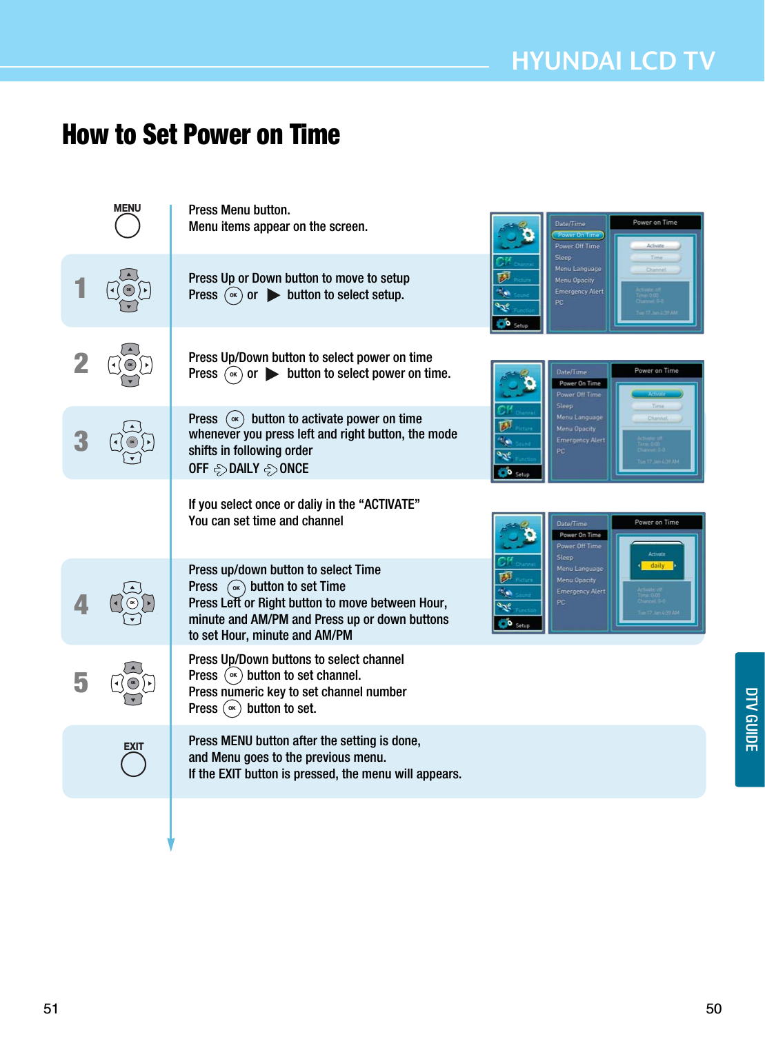 50HYUNDAI LCD TVSETUP51How to Set Power on Time DTV GUIDE12345Press Menu button.Menu items appear on the screen.Press Up or Down button to move to setupPress         or         button to select setup.Press Up/Down button to select power on timePress         or         button to select power on time.Press  button to activate power on timewhenever you press left and right button, the modeshifts in following orderOFF  DAILY  ONCEIf you select once or daliy in the “ACTIVATE”You can set time and channelPress up/down button to select TimePress          button to set TimePress Left or Right button to move between Hour, minute and AM/PM and Press up or down buttons to set Hour, minute and AM/PMPress Up/Down buttons to select channelPress         button to set channel.Press numeric key to set channel number Press         button to set.Press MENU button after the setting is done, and Menu goes to the previous menu.If the EXIT button is pressed, the menu will appears.OKOKOKOKOKMENUEXITOKOKOKOKOKOK