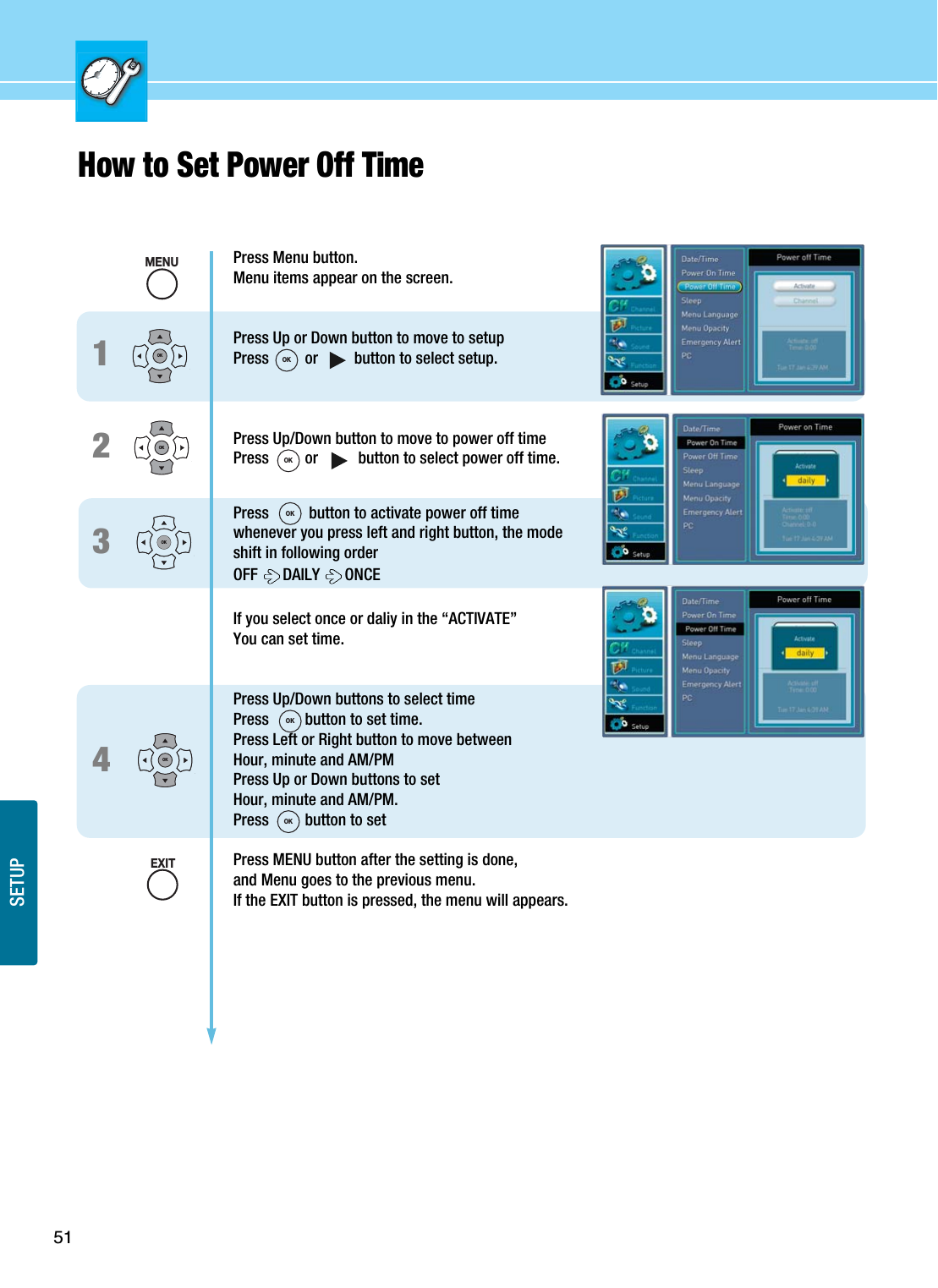 51SETUPHow to Set Power Off Time 1234Press Menu button.Menu items appear on the screen.Press Up or Down button to move to setupPress         or         button to select setup.Press Up/Down button to move to power off timePress         or          button to select power off time.Press          button to activate power off timewhenever you press left and right button, the modeshift in following orderOFF  DAILY  ONCEIf you select once or daliy in the “ACTIVATE”You can set time.Press Up/Down buttons to select timePress         button to set time.Press Left or Right button to move between Hour, minute and AM/PMPress Up or Down buttons to setHour, minute and AM/PM.Press         button to setPress MENU button after the setting is done, and Menu goes to the previous menu.If the EXIT button is pressed, the menu will appears.OKOKOKOKMENUEXITOKOKOKOKOK