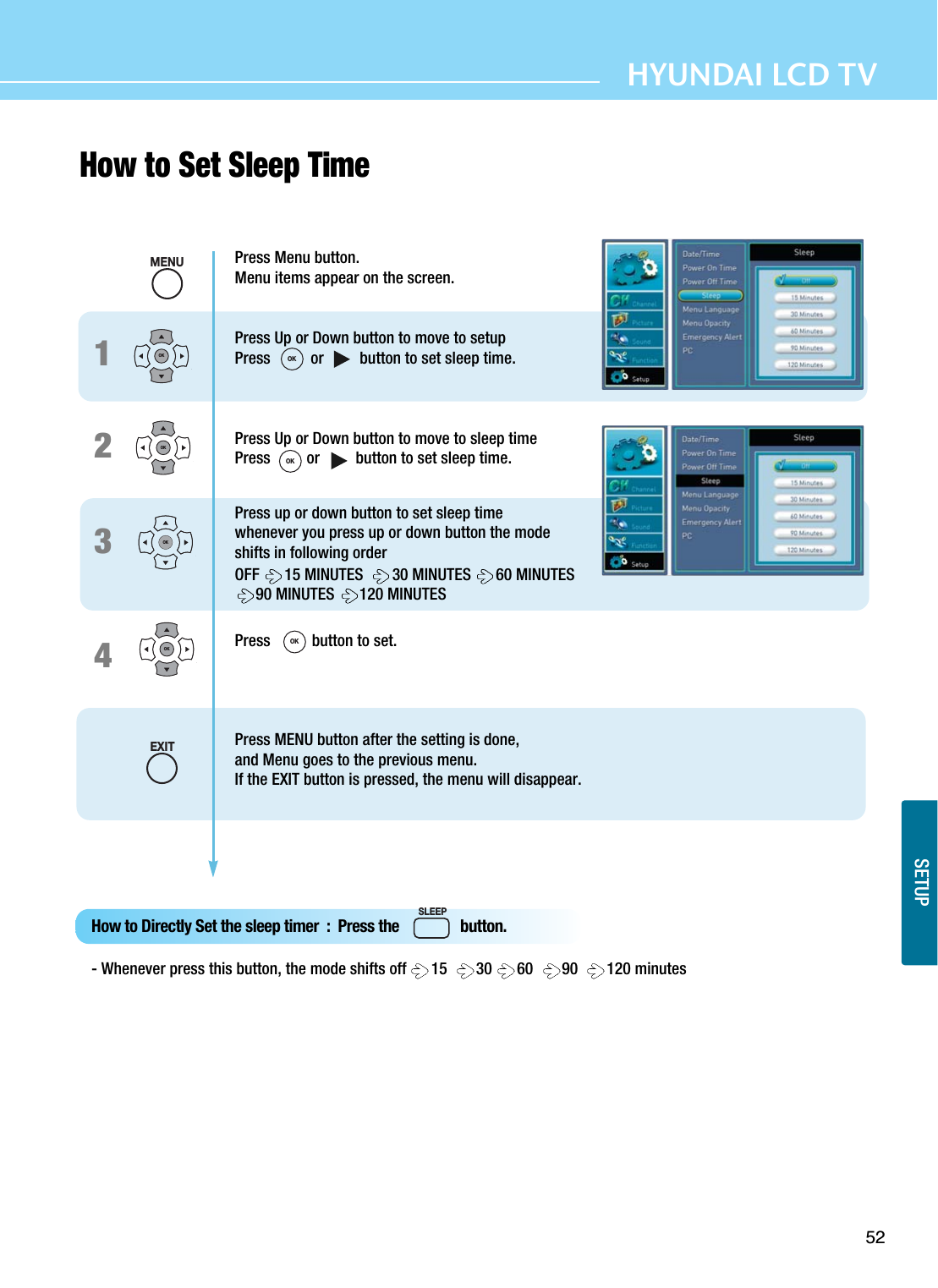 52HYUNDAI LCD TVSETUPHow to Set Sleep Time 1234Press Menu button.Menu items appear on the screen.Press Up or Down button to move to setupPress          or         button to set sleep time.Press Up or Down button to move to sleep timePress         or         button to set sleep time.Press up or down button to set sleep timewhenever you press up or down button the modeshifts in following orderOFF  15 MINUTES   30 MINUTES  60 MINUTES 90 MINUTES  120 MINUTESPress  button to set.Press MENU button after the setting is done, and Menu goes to the previous menu.If the EXIT button is pressed, the menu will disappear.OKOKOKOKHow to Directly Set the sleep timer  :  Press the                button.- Whenever press this button, the mode shifts off  15   30  60   90   120 minutesMENUOKOKOKEXITSLEEP