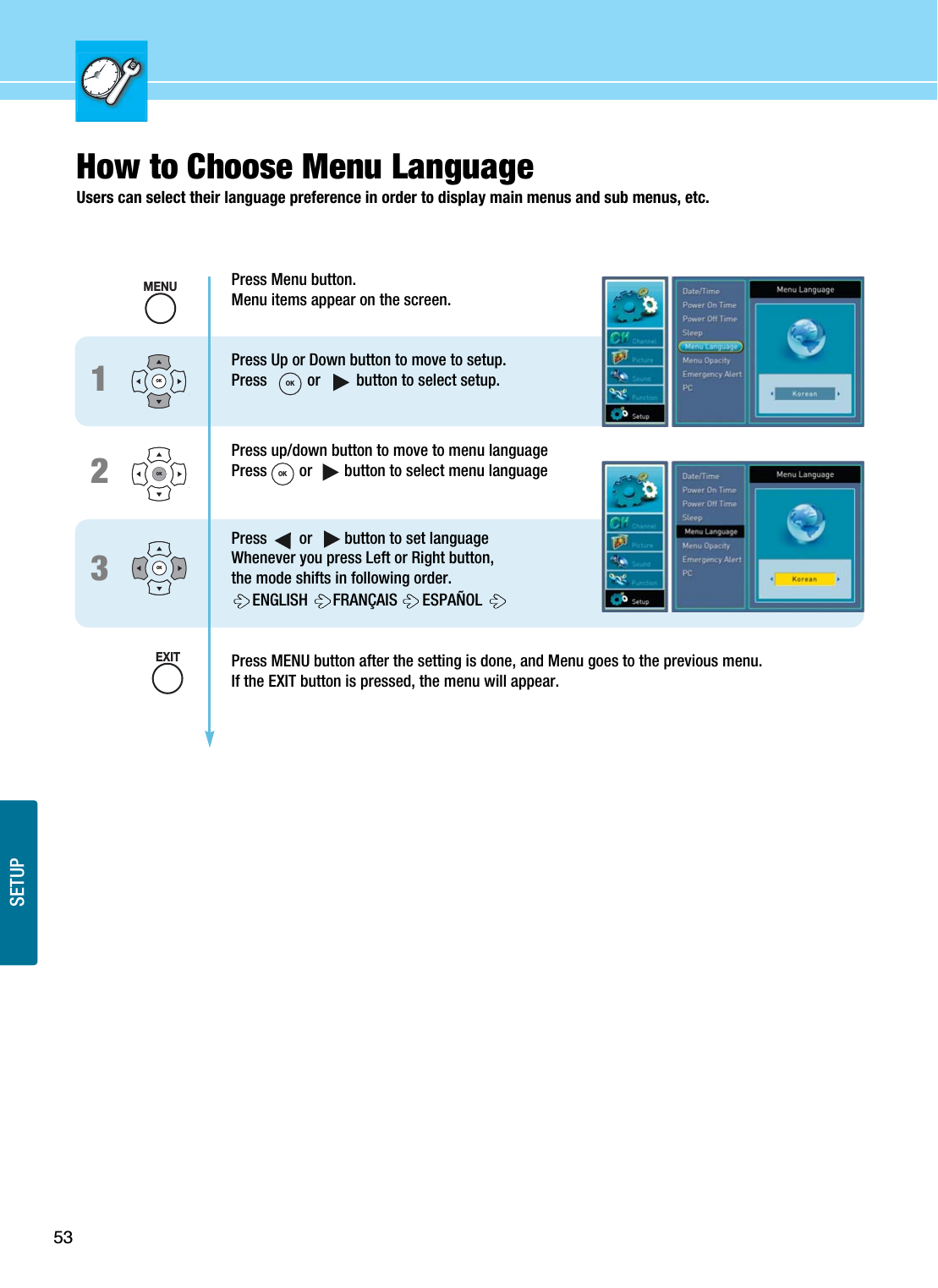 53SETUPHow to Choose Menu LanguageUsers can select their language preference in order to display main menus and sub menus, etc.123Press Menu button.Menu items appear on the screen.Press Up or Down button to move to setup.Press          or         button to select setup.Press up/down button to move to menu languagePress        or        button to select menu languagePress        or        button to set languageWhenever you press Left or Right button, the mode shifts in following order.ENGLISH  FRANÇAIS  ESPAÑOL Press MENU button after the setting is done, and Menu goes to the previous menu.If the EXIT button is pressed, the menu will appear.OKOKOKMENUOKOKEXIT