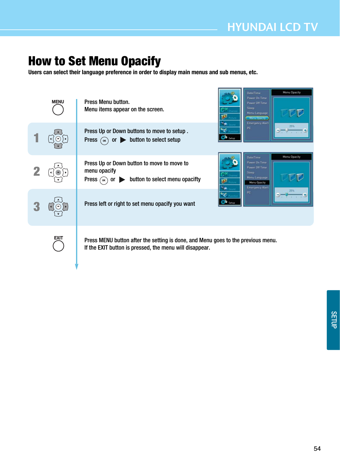 54HYUNDAI LCD TVSETUPHow to Set Menu OpacifyUsers can select their language preference in order to display main menus and sub menus, etc.123Press Menu button.Menu items appear on the screen.Press Up or Down buttons to move to setup .Press          or         button to select setupPress Up or Down button to move to move to menu opacifyPress         or          button to select menu opaciftyPress left or right to set menu opacify you wantPress MENU button after the setting is done, and Menu goes to the previous menu.If the EXIT button is pressed, the menu will disappear.OKOKOKMENUEXITOKOK