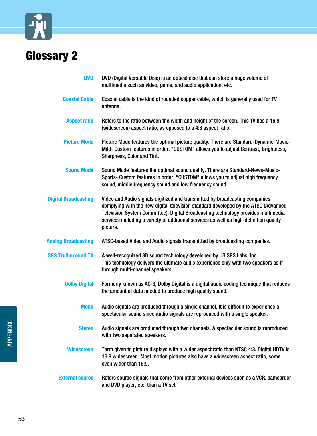 APPENDIXGlossary 253DVD DVD (Digital Versatile Disc) is an optical disc that can store a huge volume ofmultimedia such as video, game, and audio application, etc.Coaxial Cable Coaxial cable is the kind of rounded copper cable, which is generally used for TVantenna.Aspect ratio Refers to the ratio between the width and height of the screen. This TV has a 16:9(widescreen) aspect ratio, as opposed to a 4:3 aspect ratio.Picture Mode Picture Mode features the optimal picture quality. There are Standard-Dynamic-Movie-Mild- Custom features in order. “CUSTOM” allows you to adjust Contrast, Brightness,Sharpness, Color and Tint.Sound Mode Sound Mode features the optimal sound quality. There are Standard-News-Music-Sports- Custom features in order. “CUSTOM” allows you to adjust high frequencysound, middle frequency sound and low frequency sound.Digital Broadcasting Video and Audio signals digitized and transmitted by broadcasting companiescomplying with the new digital television standard developed by the ATSC (AdvancedTelevision System Committee). Digital Broadcasting technology provides multimediaservices including a variety of additional services as well as high-definition qualitypicture.Analog Broadcasting ATSC-based Video and Audio signals transmitted by broadcasting companies.SRS TruSurround TX A well-recognized 3D sound technology developed by US SRS Labs, Inc.This technology delivers the ultimate audio experience only with two speakers as ifthrough multi-channel speakers.Dolby Digital  Formerly known as AC-3, Dolby Digital is a digital audio coding technique that reducesthe amount of data needed to produce high quality sound.Mono  Audio signals are produced through a single channel. It is difficult to experience aspectacular sound since audio signals are reproduced with a single speaker.Stereo  Audio signals are produced through two channels. A spectacular sound is reproducedwith two separated speakers.Widescreen  Term given to picture displays with a wider aspect ratio than NTSC 4:3. Digital HDTV is16:9 widescreen. Most motion pictures also have a widescreen aspect ratio, someeven wider than 16:9.External source  Refers source signals that come from other external devices such as a VCR, camcorderand DVD player, etc. than a TV set. 