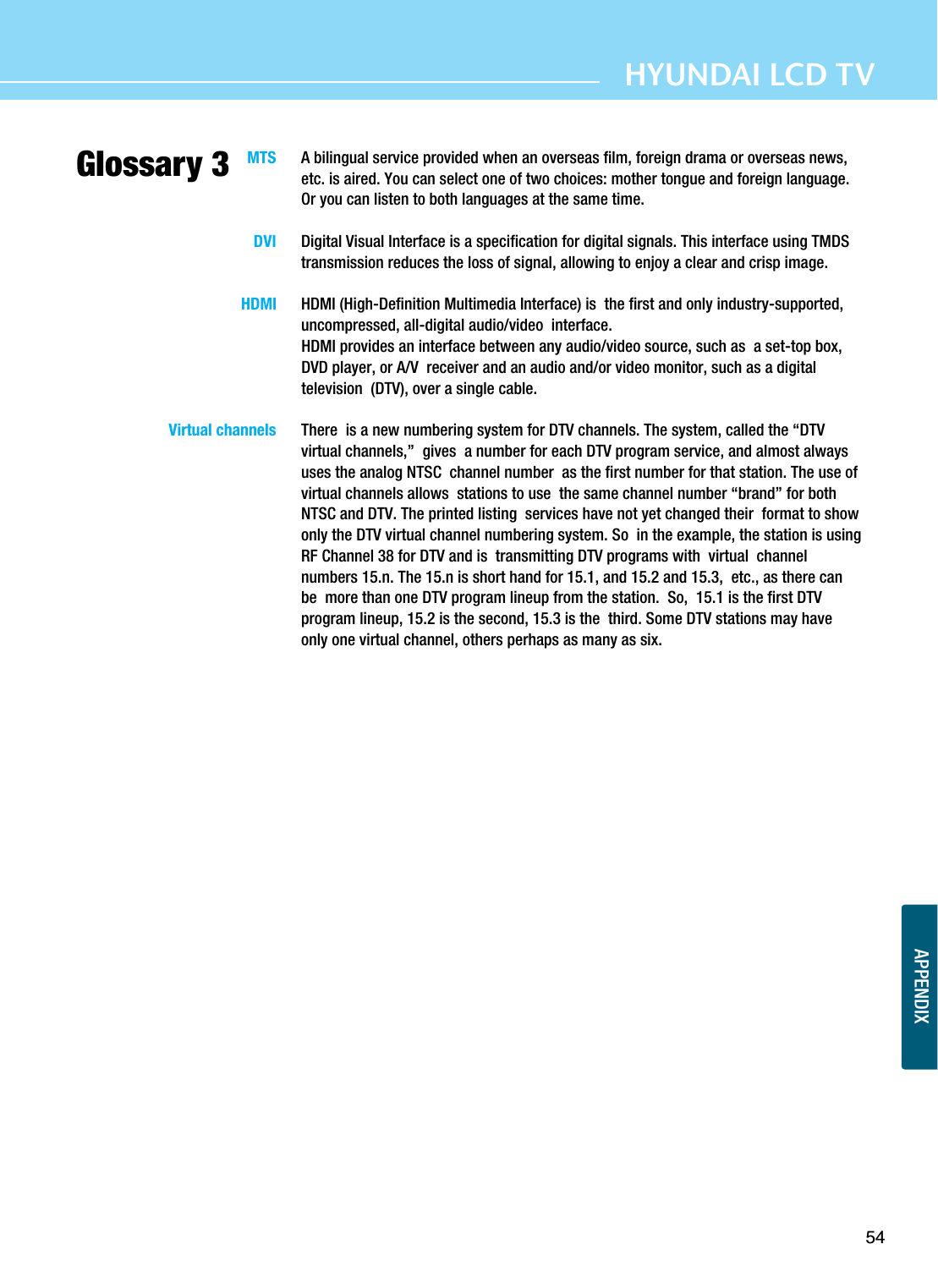 APPENDIXGlossary 354HYUNDAI LCD TVMTS  A bilingual service provided when an overseas film, foreign drama or overseas news,etc. is aired. You can select one of two choices: mother tongue and foreign language.Or you can listen to both languages at the same time. DVI   Digital Visual Interface is a specification for digital signals. This interface using TMDStransmission reduces the loss of signal, allowing to enjoy a clear and crisp image.HDMI   HDMI (High-Definition Multimedia Interface) is  the first and only industry-supported,uncompressed, all-digital audio/video  interface.HDMI provides an interface between any audio/video source, such as  a set-top box,DVD player, or A/V  receiver and an audio and/or video monitor, such as a digitaltelevision  (DTV), over a single cable. Virtual channels   There  is a new numbering system for DTV channels. The system, called the “DTVvirtual channels,” gives  a number for each DTV program service, and almost alwaysuses the analog NTSC  channel number  as the first number for that station. The use ofvirtual channels allows  stations to use  the same channel number “brand” for bothNTSC and DTV. The printed listing  services have not yet changed their  format to showonly the DTV virtual channel numbering system. So  in the example, the station is usingRF Channel 38 for DTV and is  transmitting DTV programs with virtual  channelnumbers 15.n. The 15.n is short hand for 15.1, and 15.2 and 15.3,  etc., as there canbe  more than one DTV program lineup from the station. So,  15.1 is the first DTVprogram lineup, 15.2 is the second, 15.3 is the  third. Some DTV stations may haveonly one virtual channel, others perhaps as many as six.