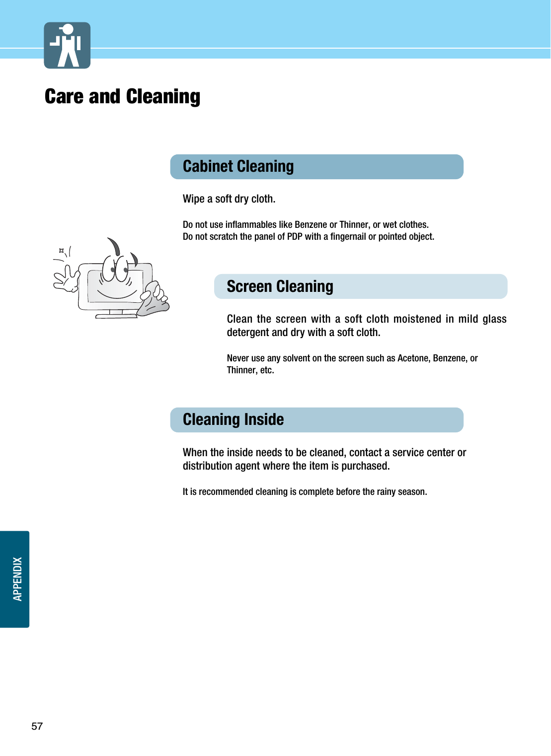 APPENDIX57Care and CleaningCabinet Cleaning Wipe a soft dry cloth. Do not use inflammables like Benzene or Thinner, or wet clothes. Do not scratch the panel of PDP with a fingernail or pointed object. Screen Cleaning Clean the screen with a soft cloth moistened in mild glassdetergent and dry with a soft cloth.Never use any solvent on the screen such as Acetone, Benzene, orThinner, etc.Cleaning Inside  When the inside needs to be cleaned, contact a service center ordistribution agent where the item is purchased.  It is recommended cleaning is complete before the rainy season. 