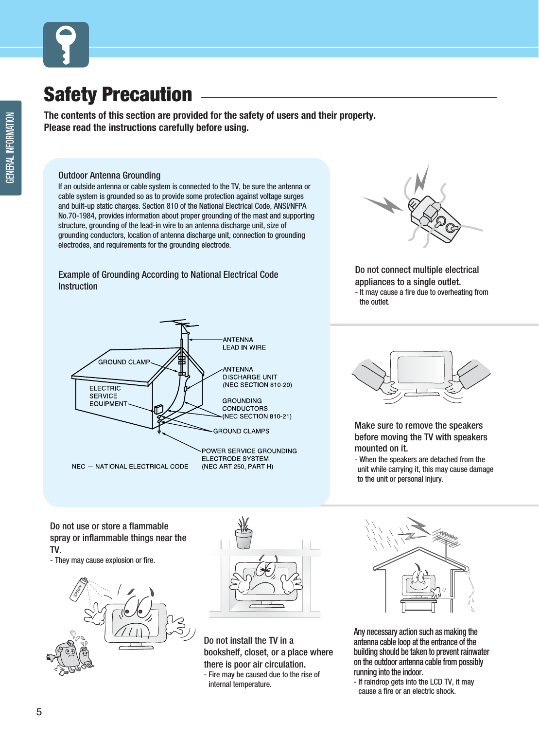 GENERAL INFORMATION5Safety Precaution  The contents of this section are provided for the safety of users and their property.Please read the instructions carefully before using.Do not connect multiple electricalappliances to a single outlet.- It may cause a fire due to overheating fromthe outlet.Outdoor Antenna Grounding If an outside antenna or cable system is connected to the TV, be sure the antenna orcable system is grounded so as to provide some protection against voltage surgesand built-up static charges. Section 810 of the National Electrical Code, ANSI/NFPANo.70-1984, provides information about proper grounding of the mast and supportingstructure, grounding of the lead-in wire to an antenna discharge unit, size ofgrounding conductors, location of antenna discharge unit, connection to groundingelectrodes, and requirements for the grounding electrode.Example of Grounding According to National Electrical CodeInstructionDo not use or store a flammablespray or inflammable things near theTV.- They may cause explosion or fire.Do not install the TV in abookshelf, closet, or a place wherethere is poor air circulation.- Fire may be caused due to the rise ofinternal temperature.Make sure to remove the speakersbefore moving the TV with speakersmounted on it. - When the speakers are detached from theunit while carrying it, this may cause damageto the unit or personal injury. Any necessary action such as making theantenna cable loop at the entrance of thebuilding should be taken to prevent rainwateron the outdoor antenna cable from possiblyrunning into the indoor.- If raindrop gets into the LCD TV, it maycause a fire or an electric shock.