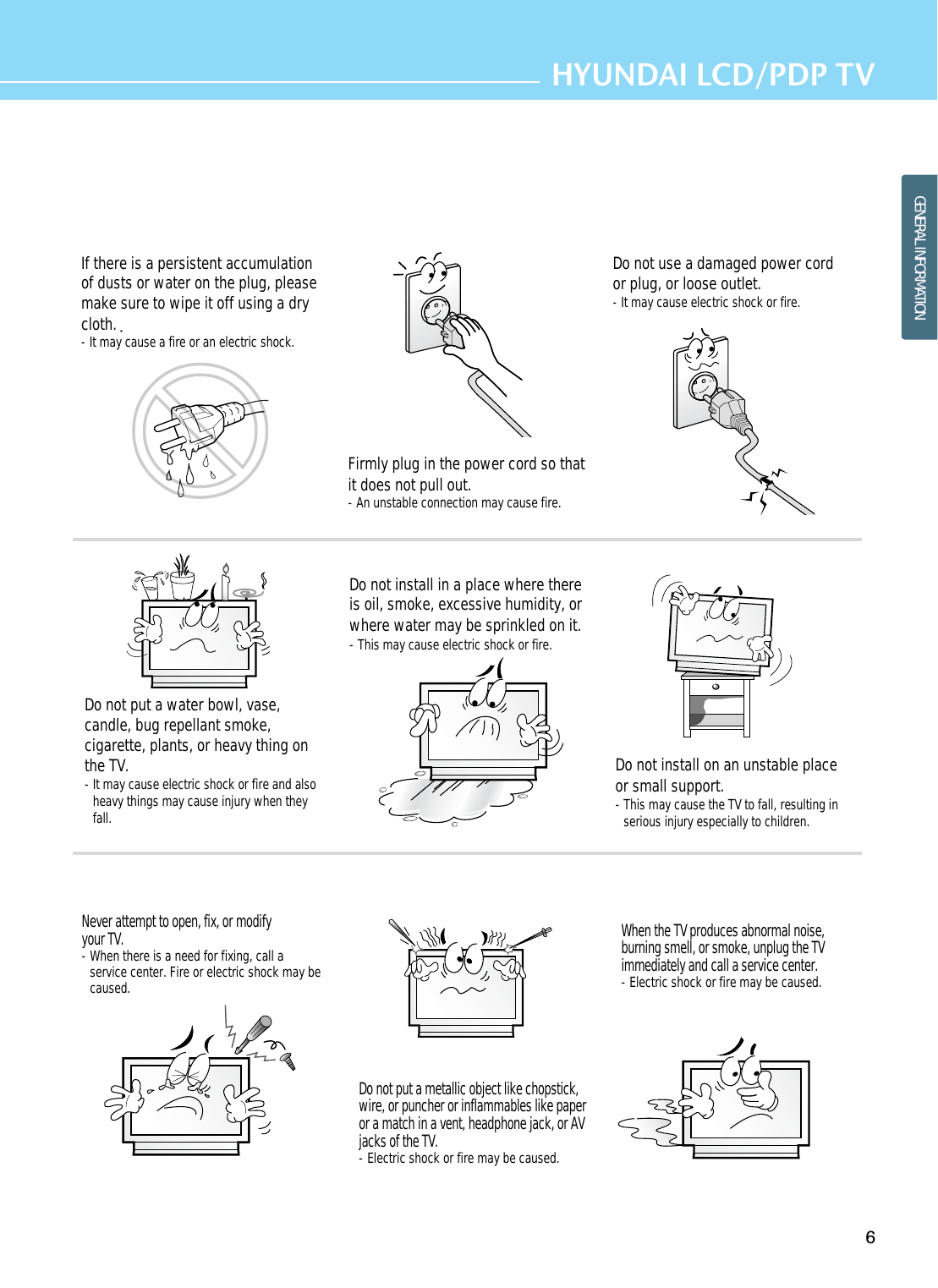 6HYUNDAI LCD/PDP TVGENERAL INFORMATIONIf there is a persistent accumulationof dusts or water on the plug, pleasemake sure to wipe it off using a drycloth.- It may cause a fire or an electric shock.Firmly plug in the power cord so thatit does not pull out.- An unstable connection may cause fire.Do not use a damaged power cordor plug, or loose outlet.- It may cause electric shock or fire.Do not put a water bowl, vase,candle, bug repellant smoke,cigarette, plants, or heavy thing onthe TV.- It may cause electric shock or fire and alsoheavy things may cause injury when theyfall.Do not install in a place where thereis oil, smoke, excessive humidity, orwhere water may be sprinkled on it.- This may cause electric shock or fire.Do not install on an unstable placeor small support.- This may cause the TV to fall, resulting inserious injury especially to children.Never attempt to open, fix, or modifyyour TV.- When there is a need for fixing, call aservice center. Fire or electric shock may becaused.Do not put a metallic object like chopstick,wire, or puncher or inflammables like paperor a match in a vent, headphone jack, or AVjacks of the TV.- Electric shock or fire may be caused.When the TV produces abnormal noise,burning smell, or smoke, unplug the TVimmediately and call a service center.- Electric shock or fire may be caused.