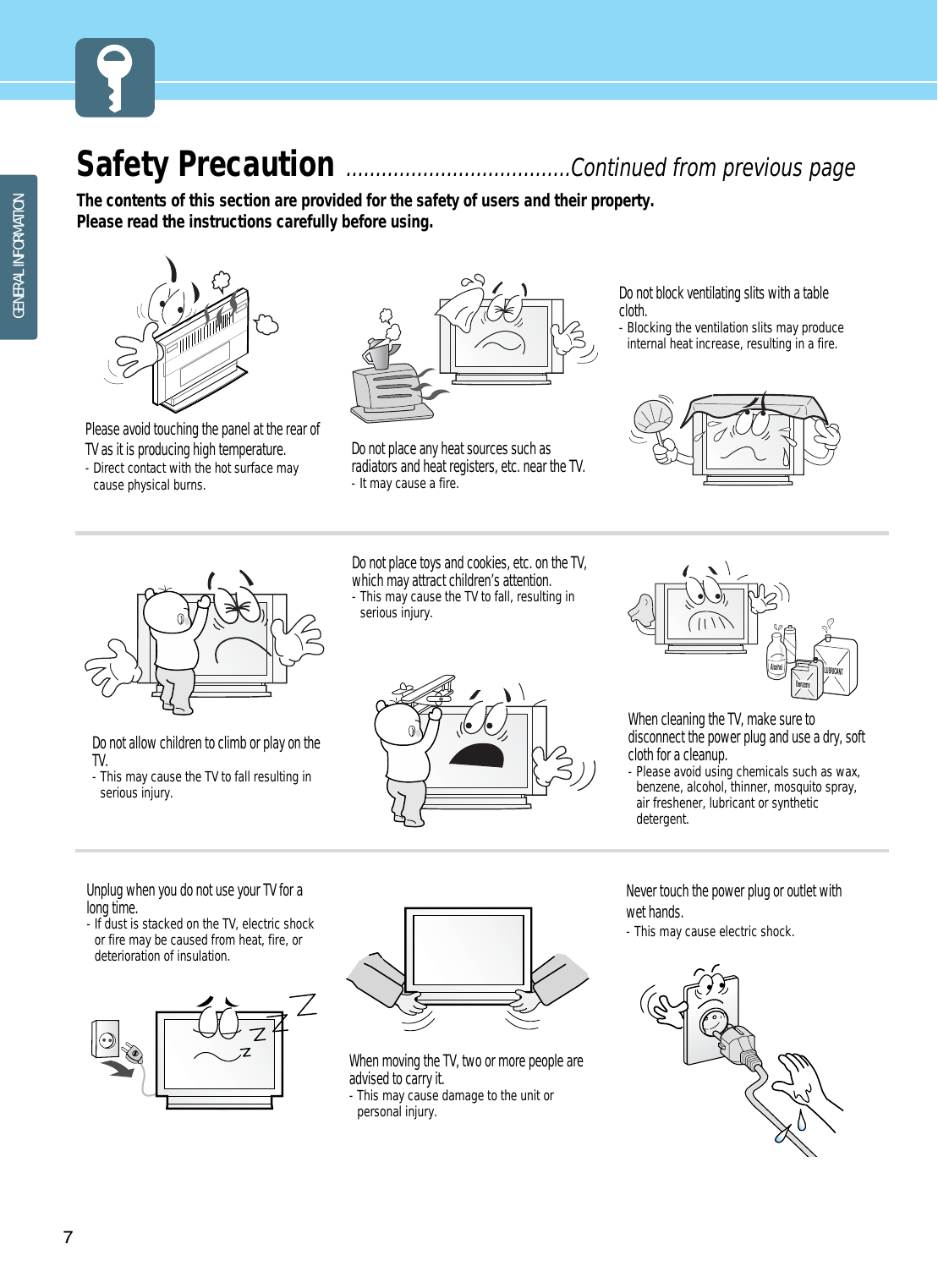 GENERAL INFORMATION7Safety Precaution ......................................Continued from previous pageThe contents of this section are provided for the safety of users and their property.Please read the instructions carefully before using.Do not place any heat sources such asradiators and heat registers, etc. near the TV.- It may cause a fire.Do not block ventilating slits with a tablecloth.- Blocking the ventilation slits may produceinternal heat increase, resulting in a fire.Please avoid touching the panel at the rear ofTV as it is producing high temperature.- Direct contact with the hot surface maycause physical burns. Do not allow children to climb or play on theTV.- This may cause the TV to fall resulting inserious injury.Do not place toys and cookies, etc. on the TV,which may attract children’s attention. - This may cause the TV to fall, resulting inserious injury.When cleaning the TV, make sure todisconnect the power plug and use a dry, softcloth for a cleanup.- Please avoid using chemicals such as wax,benzene, alcohol, thinner, mosquito spray,air freshener, lubricant or syntheticdetergent.Unplug when you do not use your TV for along time.- If dust is stacked on the TV, electric shockor fire may be caused from heat, fire, ordeterioration of insulation.When moving the TV, two or more people areadvised to carry it.- This may cause damage to the unit orpersonal injury.Never touch the power plug or outlet withwet hands. - This may cause electric shock. 