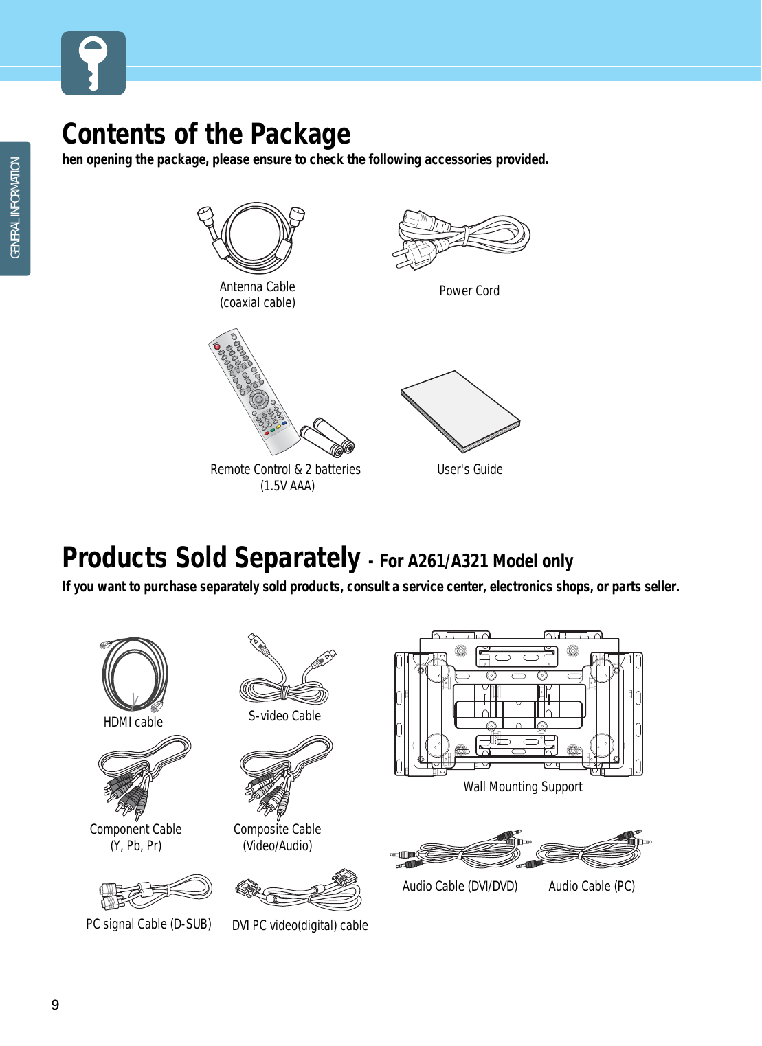 9GENERAL INFORMATIONContents of the Packagehen opening the package, please ensure to check the following accessories provided. Products Sold Separately - For A261/A321 Model onlyIf you want to purchase separately sold products, consult a service center, electronics shops, or parts seller.Power CordAntenna Cable(coaxial cable) User&apos;s GuideRemote Control &amp; 2 batteries(1.5V AAA)HDMI cable Component Cable (Y, Pb, Pr) Composite Cable (Video/Audio)PC signal Cable (D-SUB)Audio Cable (PC)Audio Cable (DVI/DVD)Wall Mounting SupportS-video CableDVI PC video(digital) cable