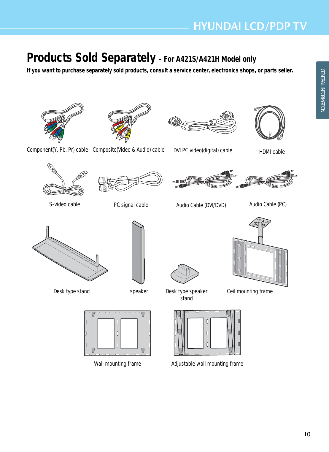 HDMI cable Audio Cable (PC)Audio Cable (DVI/DVD)Products Sold Separately - For A421S/A421H Model onlyIf you want to purchase separately sold products, consult a service center, electronics shops, or parts seller.10HYUNDAI LCD/PDP TVGENERAL INFORMATIONDesk type stand speaker Desk type speakerstand  Ceil mounting frameWall mounting frame Adjustable wall mounting frame PC signal cableS-video cable Component(Y, Pb, Pr) cable Composite(Video &amp; Audio) cable DVI PC video(digital) cable