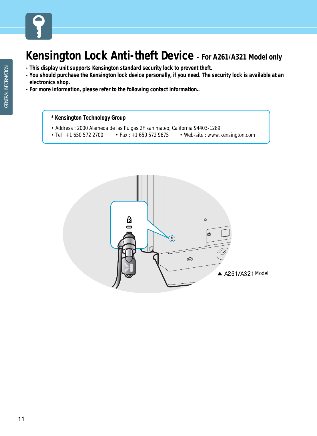 11GENERAL INFORMATIONKensington Lock Anti-theft Device - For A261/A321 Model only- This display unit supports Kensington standard security lock to prevent theft.                                - You should purchase the Kensington lock device personally, if you need. The security lock is available at anelectronics shop. - For more information, please refer to the following contact information..* Kensington Technology Group• Address : 2000 Alameda de las Pulgas 2F san mateo, California 94403-1289• Tel : +1 650 572 2700 • Fax : +1 650 572 9675 • Web-site : www.kensington.comModel