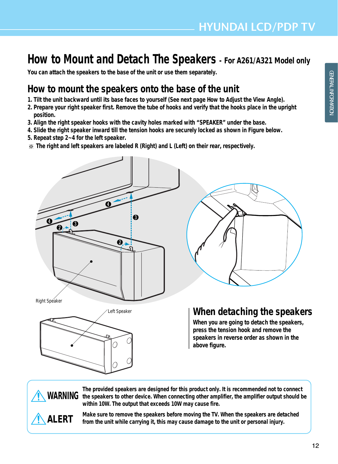 12HYUNDAI LCD/PDP TVGENERAL INFORMATIONHow to Mount and Detach The Speakers - For A261/A321 Model onlyYou can attach the speakers to the base of the unit or use them separately. How to mount the speakers onto the base of the unit1. Tilt the unit backward until its base faces to yourself (See next page How to Adjust the View Angle).2. Prepare your right speaker first. Remove the tube of hooks and verify that the hooks place in the uprightposition.3. Align the right speaker hooks with the cavity holes marked with “SPEAKER” under the base.4. Slide the right speaker inward till the tension hooks are securely locked as shown in Figure below. 5. Repeat step 2~4 for the left speaker.The right and left speakers are labeled R (Right) and L (Left) on their rear, respectively.The provided speakers are designed for this product only. It is recommended not to connectthe speakers to other device. When connecting other amplifier, the amplifier output should bewithin 10W. The output that exceeds 10W may cause fire. Make sure to remove the speakers before moving the TV. When the speakers are detachedfrom the unit while carrying it, this may cause damage to the unit or personal injury.WARNINGALERTWhen detaching the speakersWhen you are going to detach the speakers,press the tension hook and remove thespeakers in reverse order as shown in theabove figure. Right SpeakerLeft Speaker