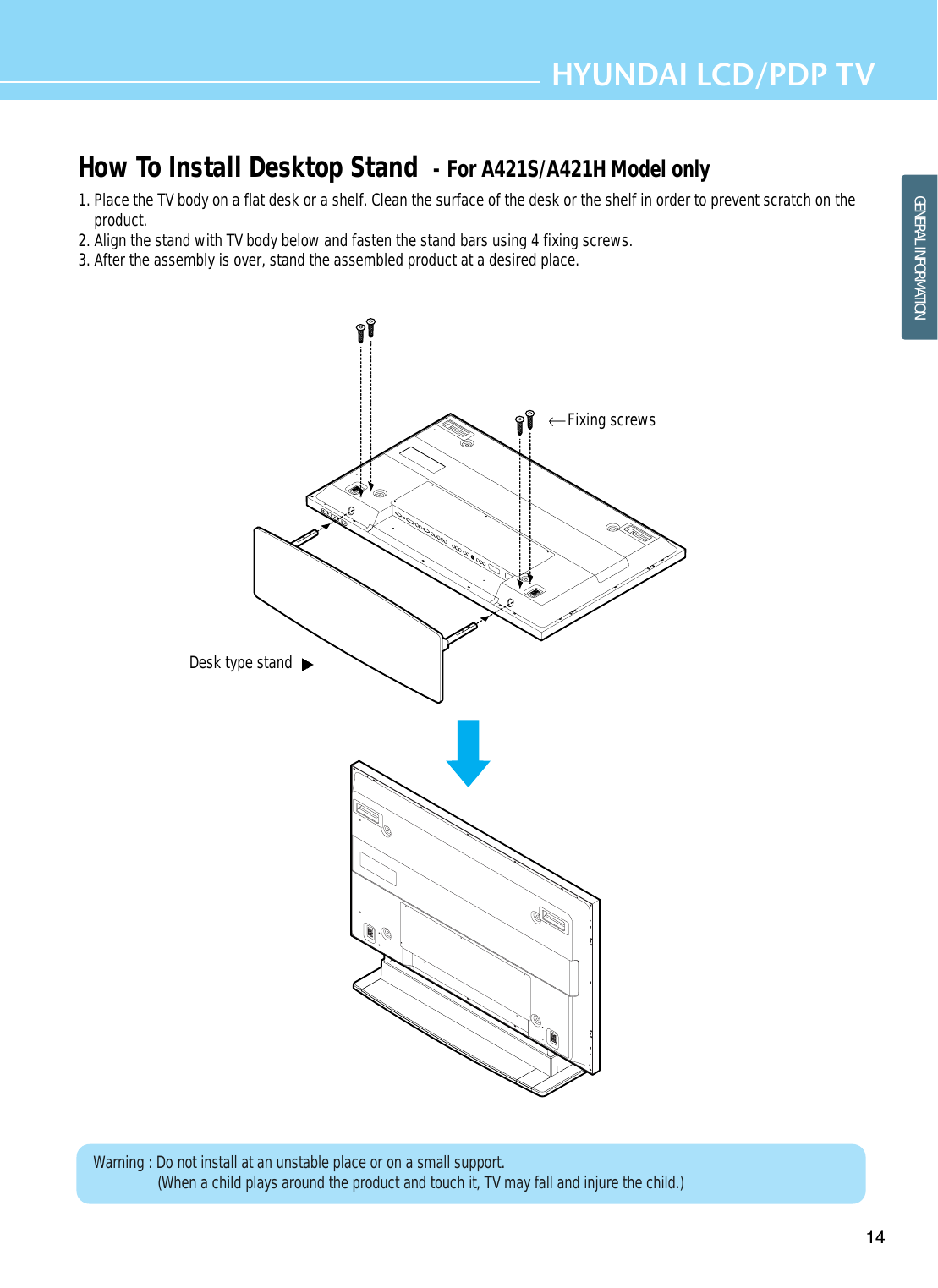 14HYUNDAI LCD/PDP TVGENERAL INFORMATIONHow To Install Desktop Stand  - For A421S/A421H Model only1. Place the TV body on a flat desk or a shelf. Clean the surface of the desk or the shelf in order to prevent scratch on theproduct.2. Align the stand with TV body below and fasten the stand bars using 4 fixing screws.3. After the assembly is over, stand the assembled product at a desired place.Desk type stand Fixing screwsWarning : Do not install at an unstable place or on a small support.(When a child plays around the product and touch it, TV may fall and injure the child.)