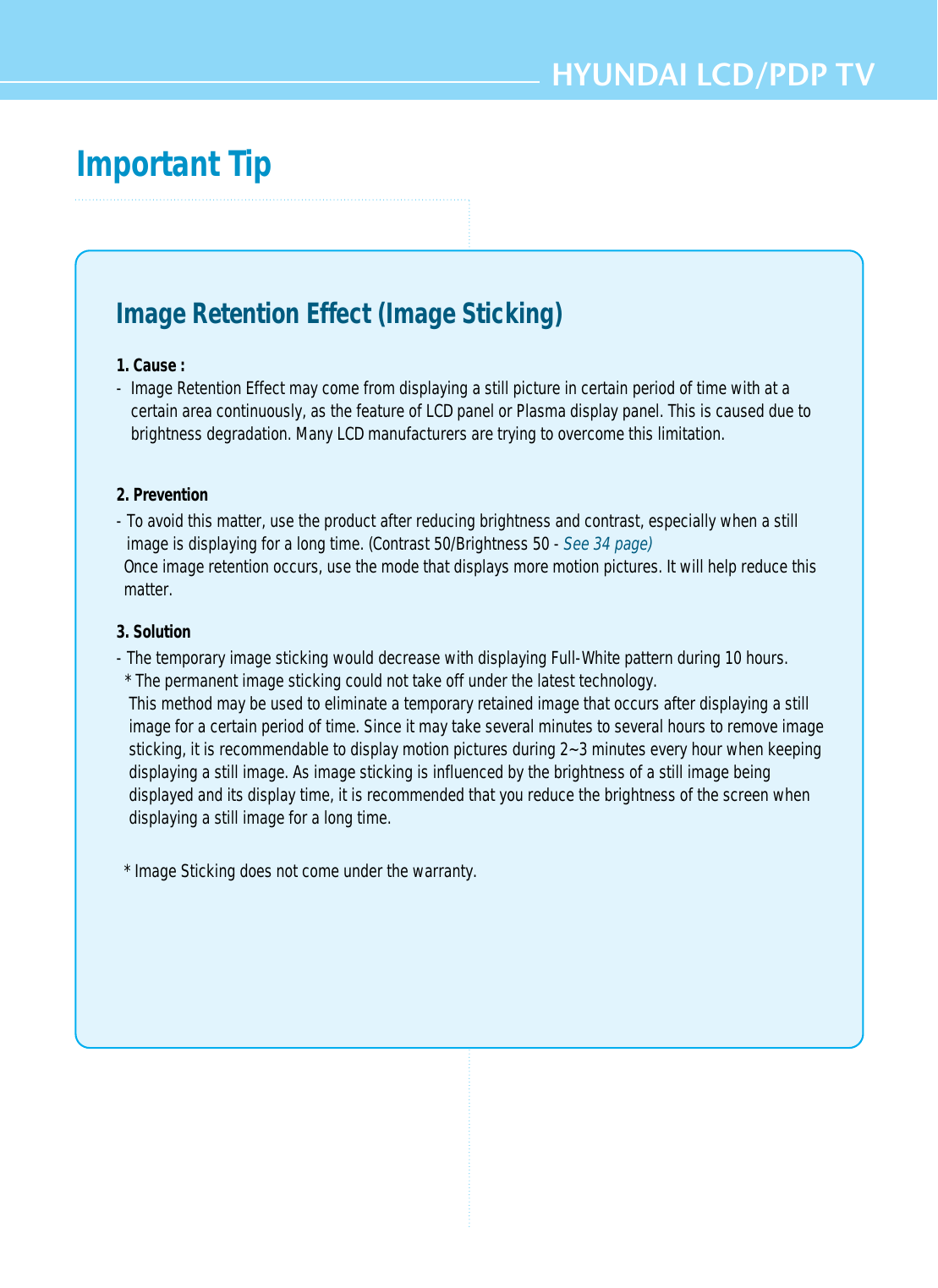 HYUNDAI LCD/PDP TVImportant TipImage Retention Effect (Image Sticking)1. Cause : -  Image Retention Effect may come from displaying a still picture in certain period of time with at acertain area continuously, as the feature of LCD panel or Plasma display panel. This is caused due tobrightness degradation. Many LCD manufacturers are trying to overcome this limitation.2. Prevention- To avoid this matter, use the product after reducing brightness and contrast, especially when a stillimage is displaying for a long time. (Contrast 50/Brightness 50 - See 34 page)Once image retention occurs, use the mode that displays more motion pictures. It will help reduce thismatter.3. Solution - The temporary image sticking would decrease with displaying Full-White pattern during 10 hours.* The permanent image sticking could not take off under the latest technology.This method may be used to eliminate a temporary retained image that occurs after displaying a stillimage for a certain period of time. Since it may take several minutes to several hours to remove imagesticking, it is recommendable to display motion pictures during 2~3 minutes every hour when keepingdisplaying a still image. As image sticking is influenced by the brightness of a still image beingdisplayed and its display time, it is recommended that you reduce the brightness of the screen whendisplaying a still image for a long time. * Image Sticking does not come under the warranty.