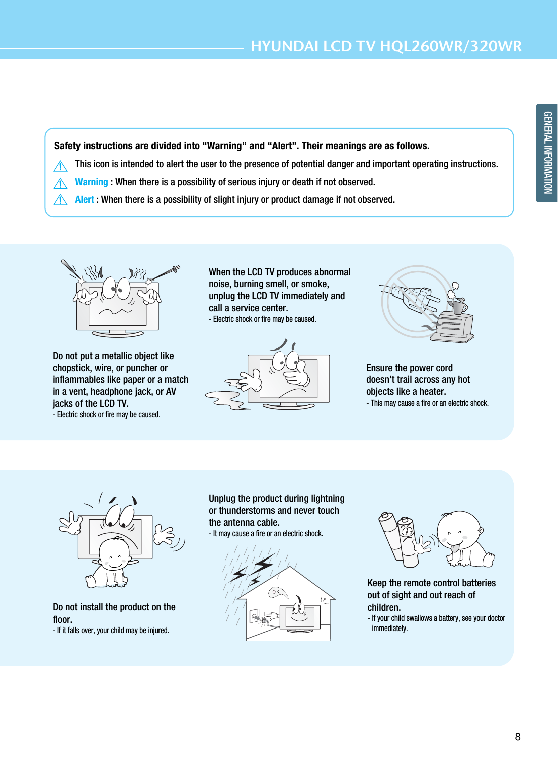 8GENERAL INFORMATIONHYUNDAI LCD TV HQL260WR/320WRSafety instructions are divided into “Warning” and “Alert”. Their meanings are as follows.This icon is intended to alert the user to the presence of potential danger and important operating instructions. Warning : When there is a possibility of serious injury or death if not observed.Alert : When there is a possibility of slight injury or product damage if not observed.Do not install the product on thefloor.- If it falls over, your child may be injured.Unplug the product during lightningor thunderstorms and never touchthe antenna cable.- It may cause a fire or an electric shock.Keep the remote control batteriesout of sight and out reach ofchildren. - If your child swallows a battery, see your doctorimmediately.Do not put a metallic object likechopstick, wire, or puncher orinflammables like paper or a matchin a vent, headphone jack, or AVjacks of the LCD TV. - Electric shock or fire may be caused. When the LCD TV produces abnormalnoise, burning smell, or smoke,unplug the LCD TV immediately andcall a service center. - Electric shock or fire may be caused.Ensure the power corddoesn’t trail across any hotobjects like a heater.- This may cause a fire or an electric shock.
