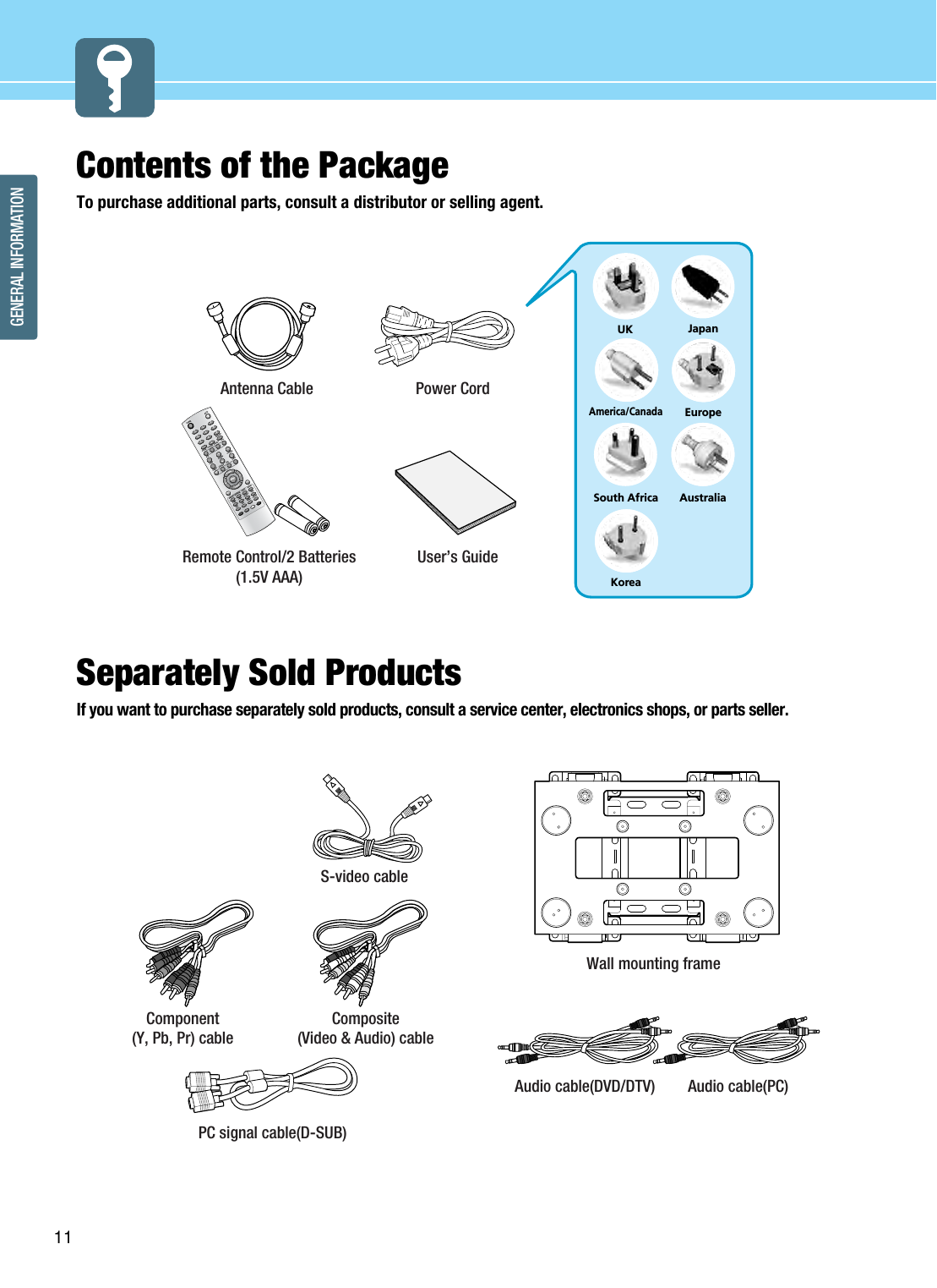 GENERAL INFORMATION11Contents of the Package To purchase additional parts, consult a distributor or selling agent. Separately Sold Products If you want to purchase separately sold products, consult a service center, electronics shops, or parts seller.1203475869PIPMENUTV/AVINFOMUTEPREVIEWSOUNDMTSVOLUMESLEEPON/OFFHIGH/LOWPROTECTIONPC.AUTOCAPTIONTTX/MIXINDEXLIST/FLOFSTOREHOLDSIZEREVEALSUB PAGESOURCESIZE SWAPCHANNELPICTURE ASPECT STILLPOWERUKAmerica/CanadaJapanAustraliaKoreaEuropeSouth AfricaPower CordAntenna CableUser’s GuideRemote Control/2 Batteries(1.5V AAA) Scart cable  S-video cable Component(Y, Pb, Pr) cableComposite(Video &amp; Audio) cablePC signal cable(D-SUB)Audio cable(PC)Audio cable(DVD/DTV)Wall mounting frame