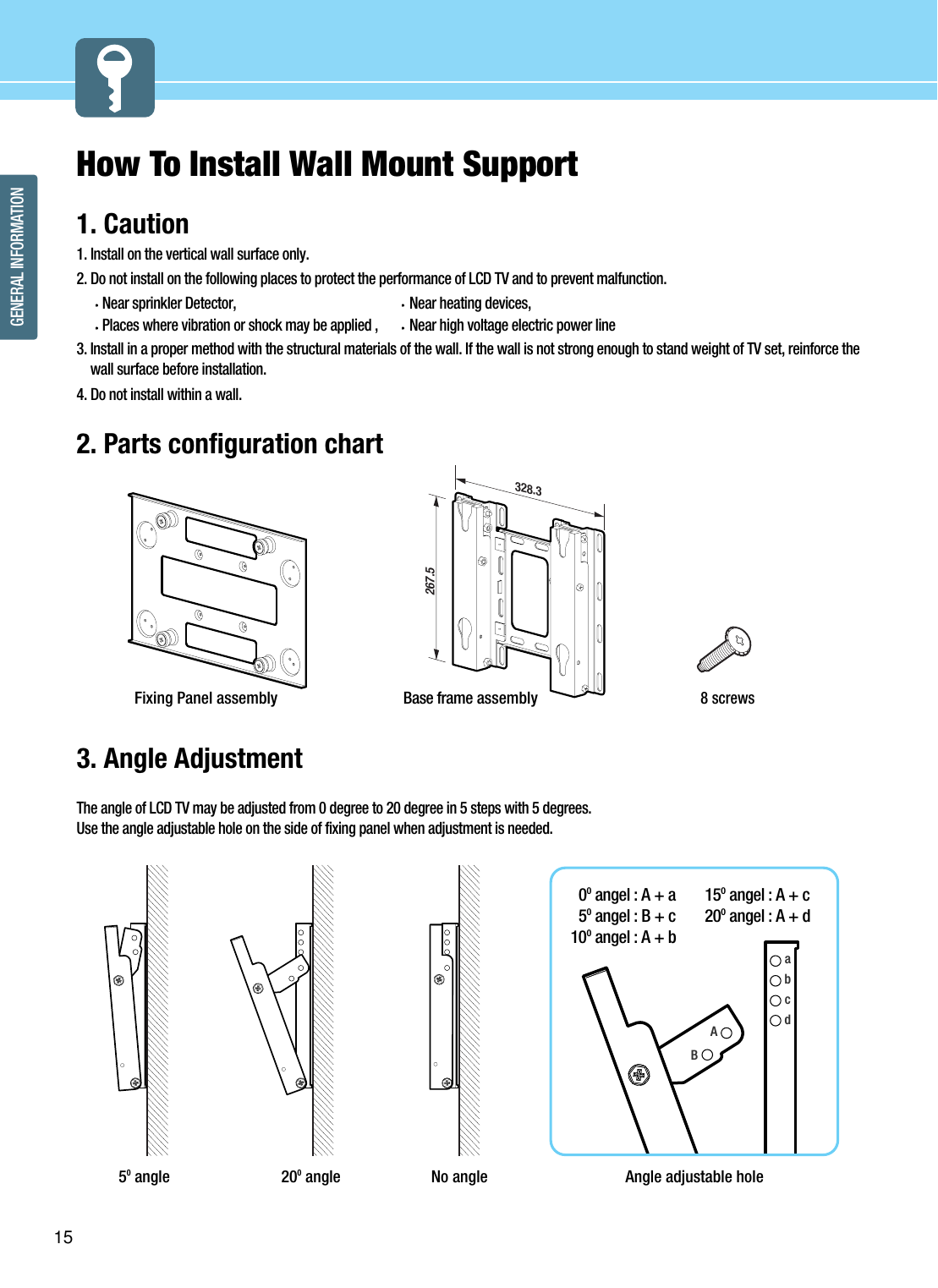 15GENERAL INFORMATIONHow To Install Wall Mount Support1. Caution1. Install on the vertical wall surface only.2. Do not install on the following places to protect the performance of LCD TV and to prevent malfunction.Near sprinkler Detector, Near heating devices, Places where vibration or shock may be applied , Near high voltage electric power line3. Install in a proper method with the structural materials of the wall. If the wall is not strong enough to stand weight of TV set, reinforce thewall surface before installation.4. Do not install within a wall.2. Parts configuration chart3. Angle AdjustmentThe angle of LCD TV may be adjusted from 0 degree to 20 degree in 5 steps with 5 degrees.  Use the angle adjustable hole on the side of fixing panel when adjustment is needed.50angle 200angle No angle267.5328.3Base frame assembly8 screwsFixing Panel assemblyabcdAngle adjustable hole0Oangel : A + a5Oangel : B + c 10Oangel : A + b15Oangel : A + c20Oangel : A + dAB