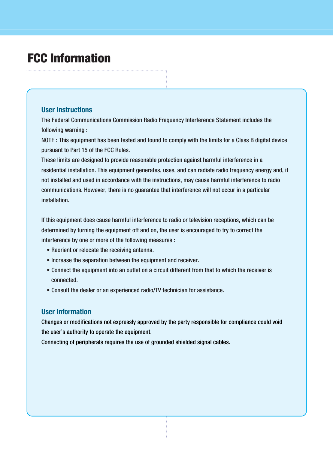 FCC InformationUser InstructionsThe Federal Communications Commission Radio Frequency Interference Statement includes thefollowing warning :NOTE : This equipment has been tested and found to comply with the limits for a Class B digital devicepursuant to Part 15 of the FCC Rules.These limits are designed to provide reasonable protection against harmful interference in aresidential installation. This equipment generates, uses, and can radiate radio frequency energy and, ifnot installed and used in accordance with the instructions, may cause harmful interference to radiocommunications. However, there is no guarantee that interference will not occur in a particularinstallation.If this equipment does cause harmful interference to radio or television receptions, which can bedetermined by turning the equipment off and on, the user is encouraged to try to correct theinterference by one or more of the following measures :• Reorient or relocate the receiving antenna.• Increase the separation between the equipment and receiver.• Connect the equipment into an outlet on a circuit different from that to which the receiver isconnected.• Consult the dealer or an experienced radio/TV technician for assistance.User InformationChanges or modifications not expressly approved by the party responsible for compliance could voidthe user’s authority to operate the equipment.Connecting of peripherals requires the use of grounded shielded signal cables.