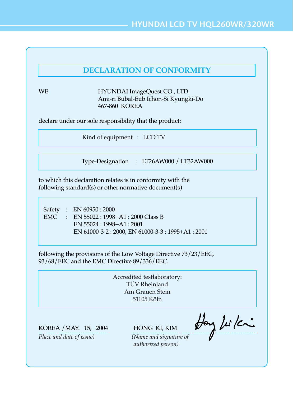 HYUNDAI LCD TV HQL260WR/320WRKind of equipment   :   LCD TVSafety    :    EN 60950 : 2000EMC      :    EN 55022 : 1998+A1 : 2000 Class BEN 55024 : 1998+A1 : 2001EN 61000-3-2 : 2000, EN 61000-3-3 : 1995+A1 : 2001Type-Designation     :   LT26AW000 / LT32AW000WE HYUNDAI ImageQuest CO., LTD.Ami-ri Bubal-Eub Ichon-Si Kyungki-Do467-860  KOREAdeclare under our sole responsibility that the product:to which this declaration relates is in conformity with thefollowing standard(s) or other normative document(s)following the provisions of the Low Voltage Directive 73/23/EEC,93/68/EEC and the EMC Directive 89/336/EEC.KOREA /MAY.   15,   2004                 HONG  KI, KIMPlace and date of issue)                         (Name and signature of authorized person)Accredited testlaboratory:TÜV RheinlandAm Grauen Stein51105 KölnDECLARATION OF CONFORMITY