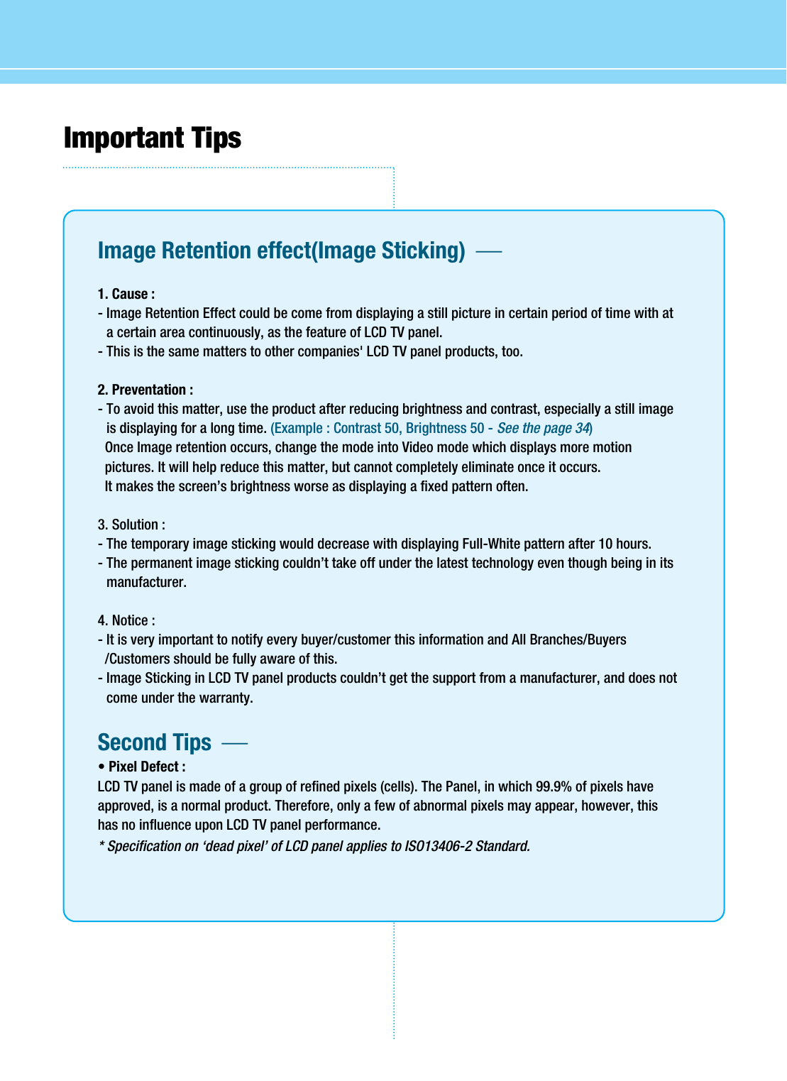 Important Tips Image Retention effect(Image Sticking)  1. Cause : - Image Retention Effect could be come from displaying a still picture in certain period of time with ata certain area continuously, as the feature of LCD TV panel.- This is the same matters to other companies&apos; LCD TV panel products, too.2. Preventation :- To avoid this matter, use the product after reducing brightness and contrast, especially a still imageis displaying for a long time. (Example : Contrast 50, Brightness 50 - See the page 34)Once Image retention occurs, change the mode into Video mode which displays more motionpictures. It will help reduce this matter, but cannot completely eliminate once it occurs. It makes the screen’s brightness worse as displaying a fixed pattern often.3. Solution :- The temporary image sticking would decrease with displaying Full-White pattern after 10 hours.- The permanent image sticking couldn’t take off under the latest technology even though being in itsmanufacturer.4. Notice :- It is very important to notify every buyer/customer this information and All Branches/Buyers/Customers should be fully aware of this.- Image Sticking in LCD TV panel products couldn’t get the support from a manufacturer, and does notcome under the warranty.Second Tips  • Pixel Defect :LCD TV panel is made of a group of refined pixels (cells). The Panel, in which 99.9% of pixels haveapproved, is a normal product. Therefore, only a few of abnormal pixels may appear, however, thishas no influence upon LCD TV panel performance.* Specification on ‘dead pixel’ of LCD panel applies to ISO13406-2 Standard.